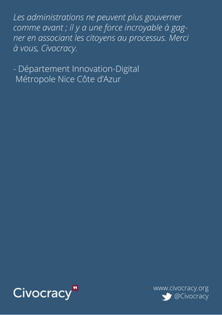 www.civocracy.org
@Civocracy
Les administrations ne peuvent plus gouverner
comme avant ; il y a une force incroyable à gag-
ner en associant les citoyens au processus. Merci
à vous, Civocracy.
- Département Innovation-Digital
Métropole Nice Côte d’Azur
 
