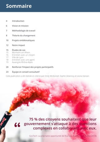 Sommaire
4	Introduction
6	 Vision et mission
7	 Méthodologie de travail
8	 Théorie du changement
10	 Projets emblématiques
12	 Notre impact
15	 Études de cas
15	Monheim-am-Rhein
16	 Entretien avec un citoyen
17	 Ville de Lyon
18	 Entretien avec une agent
19	Auvergne-Rhône-Alpes
20	 Renforcer l’impact des projets participatifs
23	 Équipe et conseil consultatif
75 % des citoyens souhaitent que leur
gouvernement s’attaque à des questions
complexes en collaborant avec eux.
“ GovTech: La prochaine opportunité de l’Europe, Accenture et Public (2018)
Cette publication a été réalisée en interne par Emily McDonnell, Sophie Delannoy et Leona Hansen.
 