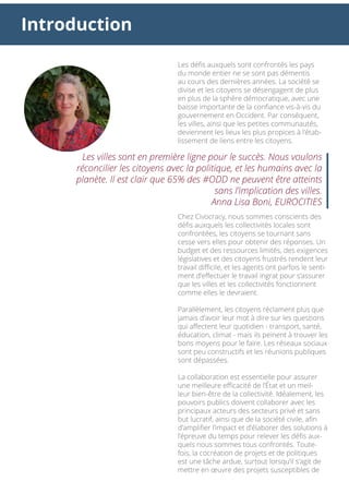 Introduction
Les défis auxquels sont confrontés les pays
du monde entier ne se sont pas démentis
au cours des dernières années. La société se
divise et les citoyens se désengagent de plus
en plus de la sphère démocratique, avec une
baisse importante de la confiance vis-à-vis du
gouvernement en Occident. Par conséquent,
les villes, ainsi que les petites communautés,
deviennent les lieux les plus propices à l’étab-
lissement de liens entre les citoyens.
Chez Civocracy, nous sommes conscients des
défis auxquels les collectivités locales sont
confrontées, les citoyens se tournant sans
cesse vers elles pour obtenir des réponses. Un
budget et des ressources limités, des exigences
législatives et des citoyens frustrés rendent leur
travail difficile, et les agents ont parfois le senti-
ment d’effectuer le travail ingrat pour s’assurer
que les villes et les collectivités fonctionnent
comme elles le devraient.
Parallèlement, les citoyens réclament plus que
jamais d’avoir leur mot à dire sur les questions
qui affectent leur quotidien - transport, santé,
éducation, climat - mais ils peinent à trouver les
bons moyens pour le faire. Les réseaux sociaux
sont peu constructifs et les réunions publiques
sont dépassées.
La collaboration est essentielle pour assurer
une meilleure efficacité de l’État et un meil-
leur bien-être de la collectivité. Idéalement, les
pouvoirs publics doivent collaborer avec les
principaux acteurs des secteurs privé et sans
but lucratif, ainsi que de la société civile, afin
d’amplifier l’impact et d’élaborer des solutions à
l’épreuve du temps pour relever les défis aux-
quels nous sommes tous confrontés. Toute-
fois, la cocréation de projets et de politiques
est une tâche ardue, surtout lorsqu’il s’agit de
mettre en œuvre des projets susceptibles de
Les villes sont en première ligne pour le succès. Nous voulons
réconcilier les citoyens avec la politique, et les humains avec la
planète. Il est clair que 65% des #ODD ne peuvent être atteints
sans l’implication des villes.
Anna Lisa Boni, EUROCITIES
 