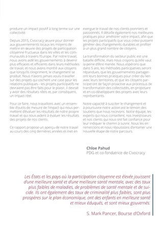 exergue le travail de nos clients pionniers et
passionnés. Il détaille également nos meilleures
pratiques pour améliorer votre impact, afin que
les projets participatifs que vous créez puissent
générer des changements durables et profiter
à un plus grand nombre de citoyens.
La transformation du secteur public est une
bataille difficile, mais nous croyons qu’elle vaut
la peine d’être menée. Nous espérons que
dans 5 ans, les méthodes participatives seront
répandues, que les gouvernements partager-
ont leurs bonnes pratiques pour créer du lien
avec leurs territoires, et que les citoyens par-
ticiperont de façon proactive aux processus de
transformation des collectivités, en proposant
et en co-développant des projets avec leurs
représentants.
Notre capacité à susciter le changement et
à poursuivre notre action est le témoin des
soutiens que nous recevons. Notre équipe, les
experts qui nous conseillent, nos investisseurs
et nos clients qui nous ont fait confiance pour
leur indiquer le chemin à suivre. Nous les en
remercions et nous réjouissons d’entamer une
nouvelle étape de notre parcours.
Chloe Pahud
PDG et co-fondatrice de Civocracy
produire un impact positif à long terme sur une
collectivité.
Depuis 2015, Civocracy œuvre pour donner
aux gouvernements locaux les moyens de
mettre en œuvre des projets de participation
citoyenne fructueux dans les villes et les com-
munautés à travers l’Europe. Par notre travail,
nous avons aidé les gouvernements à devenir
plus efficaces et efficients dans leurs méthodes
de travail, et nous avons montré aux citoyens
que lorsqu’ils s’expriment, le changement se
produit. Nous n’avons jamais voulu travailler
sur des projets qui cochent une case pour les
relations publiques - les projets participatifs ne
devraient pas être faits pour le plaisir, il devrait
y avoir des résultats réels et, par conséquent,
un impact réel.
Pour ce faire, nous travaillons avec un ensem-
ble d’outils de mesure de l’impact qui nous per-
mettent d’évaluer les résultats de notre propre
travail et qui nous aident à évaluer les résultats
des projets de nos clients.
Ce rapport propose un aperçu de notre travail
au cours des cinq dernières années et met en
Les États et les pays où la participation citoyenne est élevée jouissent
d’une meilleure santé et d’une meilleure santé mentale, avec des taux
plus faibles de maladies, de problèmes de santé mentale et de sui-
cide. Ils ont également des taux de criminalité plus faibles, sont plus
prospères sur le plan économique, ont des enfants en meilleure santé
et mieux éduqués, et sont mieux gouvernés.
S. Mark Pancer, Bourse d’Oxford
 