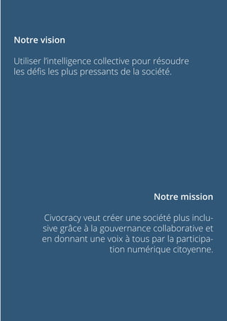 Notre vision
Utiliser l’intelligence collective pour résoudre
les défis les plus pressants de la société.
Notre mission
Civocracy veut créer une société plus inclu-
sive grâce à la gouvernance collaborative et
en donnant une voix à tous par la participa-
tion numérique citoyenne.
 