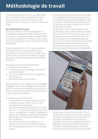 Méthodologie de travail
Civocracy permet aux villes et aux collectivités
de se connecter à leurs citoyens et acteurs
locaux afin de co-créer des projets et des
politiques sur des questions qui leur tiennent à
coeur.
Nos méthodes de travail
Nous fournissons à la fois une plateforme
numérique d’engagement des citoyens et des
services de conseil pour guider les agents pub-
lics dans le passage au numérique et les soute-
nir tout au long de la mise en oeuvre de projets
participatifs.
Depuis nos débuts en 2015, nous travaillons
avec des clients du secteur public et, par
conséquent, nous avons appris les défis aux-
quels ils font face lorsqu’ils veulent s’engager
dans des projets de participation numérique
citoyenne.
Voici les quatre principales questions:
1.	 Où dois-je commencer ?
2.	 Comment puis-je encourager ma commu-
nauté à participer ?
3.	 Qu’en est-il des commentaires négatifs et
des critiques ?
4.	 Que dois-je faire des résultats ?
Nous travaillons sans relâche pour développer
et adapter notre méthodologie de travail afin
d’offrir une solution complète qui réponde à la
fois aux besoins des projets participatifs et aux
craintes des fonctionnaires.
C’est pourquoi Civocracy offre :
•	 Une plateforme en ligne intuitive et facile
à utiliser quel que soit le niveau de vos
compétences numériques
•	 Des fonctionnalités participatives orientées
solution - à la fois descendantes et ascend-
antes - conçues pour stimuler l’engagement
citoyen et le dialogue constructif (seulement
0,08 % des commentaires publiés doivent
être modérés)
•	 Une personnalisation des pages sur la
plateforme et de l’URL et des fonctionnal-
ités modulables pour assurer le succès des
projets.
•	 Le soutien d’experts tout au long du projet.
Nous apportons des conseils pratiques sur
la conception du projet, la stratégie de com-
munication, l’articulation de la participation
en ligne et hors ligne, l’analyse et la trans-
mission des résultats.
•	 La formation ! C’est indispensable. Nous
voulons que chacun de nos clients se sente
autonome et informé, c’est pourquoi nous
partageons notre savoir-faire et les meil-
leures pratiques en matière de participa-
tion. Nous le faisons par le biais de journées
de formations et d’une bibliothèque de
ressources en ligne, ainsi que par des we-
binaires avec des organisations partenaires.
•	 Analyse approfondie des résultats. Notre
plateforme utilise le machine learning pour
conduire une analyse des opinions et une
évaluation sémantique, et nos experts
transforment cela en un rapport facilement
digestible comprenant des recommanda-
tions pour la prochaine étape du projet,
basées sur les souhaits de la communauté.
 