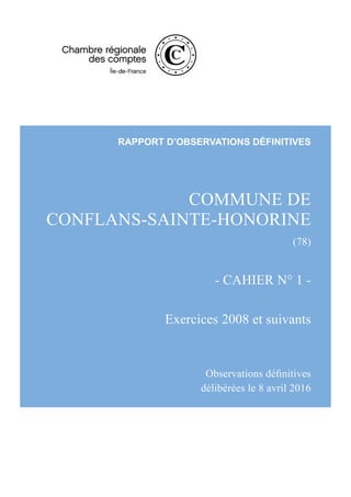 COMMUNE DE
CONFLANS-SAINTE-HONORINE
(78) 
- CAHIER N° 1 -
Exercices 2008 et suivants
Observations définitives
délibérées le 8 avril 2016
RAPPORT D’OBSERVATIONS DÉFINITIVES
 