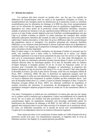 101 
2.7 - Résumé des analyses 
Les analyses font donc ressortir un résultat clair : une fois que l’on contrôle les 
différences de caractéristiques entre les natifs et les populations immigrées en France, la 
surreprésentation des immigrés parmi les bénéficiaires de la protection sociale se manifeste 
essentiellement pour les allocations de chômage et le RMI (en plus d’une surreprésentation 
aussi sur les allocations de logement, notamment pour les populations maghrébines). Leur 
dépendance aux autres postes de la protection sociale (allocations familiales, assurance 
maladie et pensions de retraites) n’est pas significativement différente de celle des natifs. Le 
recours à ce type d’aides sociales dépend avant tout d’attributs sociodémographiques tels que 
l’âge et le nombre d’enfants en général. Le poids statistique des immigrés dans certains 
dispositifs (allocations familiales par exemple ou aides au logement) que nous avions parfois 
repéré dans l’analyse descriptive, n’était donc lié qu’aux différences dans les caractéristiques 
des populations natives et immigrées. Ces dernières présentant des situations familiales 
différentes, et ces situations étant précisément le facteur explicatif majeur de la dépendance à 
certaines aides, il est logique que la proportion d’immigrés dans le pool des bénéficiaires des 
aides concernées soit plus importante. 
Dans le même temps, si les familles immigrées ont davantage d’enfants en moyenne que les 
natifs, cela contribue aussi à lutter contre le vieillissement de la nation. Ces enfants 
contribuent également à la main d’oeuvre potentielle du pays (une fois arrivés à l’âge adulte) 
ainsi qu’à la consommation globale (les parties 2 et 3 de cette étude développerons ces 
aspects). De plus, les statistiques nationales récentes laissent planer le doute sur le fait que la 
situation observée dans les statistiques perdure. Si le taux de fécondité entre les femmes 
d’origine française et étrangère persiste (il est de 1,8 pour les françaises contre 2,6 en 
moyenne pour l’ensemble des immigrées, étrangères ou naturalisées), la proportion des 
femmes étrangères en âge de procréer reste limité (7%), ce qui contredit l’idée selon laquelle 
la fécondité en France, qui reste la plus élevée d’Europe, serait liée aux immigrées (Héran & 
Pison, 2007 ; Toulemon, 2004). De plus, la distinction est également marquée entre les 
femmes étrangères et celles qui sont naturalisées françaises, ces dernières adoptant le mode de 
vie local et réduisant alors notamment le nombre d’enfants qu’elles souhaitent élever : leur 
taux de fécondité tombe alors à 2,1 contre 3,3 pour les femmes étrangères et donc 1,8 pour les 
françaises d’origine (Héran & Pison, 2007). Ces éléments confirment les hypothèses et 
constats récurrents des historiens et économistes du développement selon lesquels les 
populations immigrées adoptent progressivement les modes de vie des autochtones (Beine et 
alii, 2008). 
Cela étant, l’immigration se traduit par une contribution à la nation plus que par une charge 
sur le système social à condition que sa population s’insère convenablement sur le marché du 
travail. Or, sur ce plan, nos résultats sont plus pessimistes. Il semble clair en effet que, à 
caractéristiques égales, les populations immigrées sont davantage représentées parmi les 
bénéficiaires des allocations de chômage et du RMI. Un réel effet du « statut d’immigré » 
apparaît ainsi nettement dans le cas des aides associées à la situation sur le marché du travail. 
En outre, ces difficultés rencontrées sur le marché du travail sont vraisemblablement à 
l’origine de la sur-dépendance observée en matière d’allocations logement. 
Nous retrouvons donc ici les conclusions d’autres études sur l’effet d’attractivité de la 
protection sociale d’un pays. Les interprétations proposées, et rappelées dans la revue de 
littérature (section 2 du chapitre 2), évoquent plusieurs possibilités. 
 