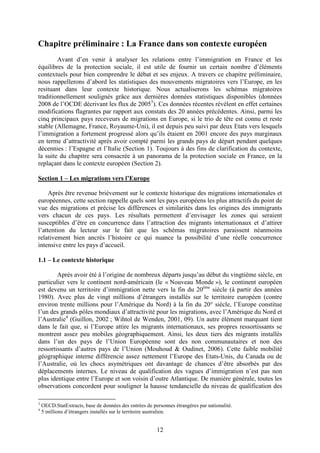 Chapitre préliminaire : La France dans son contexte européen 
Avant d’en venir à analyser les relations entre l’immigration en France et les 
équilibres de la protection sociale, il est utile de fournir un certain nombre d’éléments 
contextuels pour bien comprendre le débat et ses enjeux. A travers ce chapitre préliminaire, 
nous rappellerons d’abord les statistiques des mouvements migratoires vers l’Europe, en les 
resituant dans leur contexte historique. Nous actualiserons les schémas migratoires 
traditionnellement soulignés grâce aux dernières données statistiques disponibles (données 
2008 de l’OCDE décrivant les flux de 20053). Ces données récentes révèlent en effet certaines 
modifications flagrantes par rapport aux constats des 20 années précédentes. Ainsi, parmi les 
cinq principaux pays receveurs de migrations en Europe, si le trio de tête est connu et reste 
stable (Allemagne, France, Royaume-Uni), il est depuis peu suivi par deux Etats vers lesquels 
l’immigration a fortement progressé alors qu’ils étaient en 2001 encore des pays marginaux 
en terme d’attractivité après avoir compté parmi les grands pays de départ pendant quelques 
décennies : l’Espagne et l’Italie (Section 1). Toujours à des fins de clarification du contexte, 
la suite du chapitre sera consacrée à un panorama de la protection sociale en France, en la 
replaçant dans le contexte européen (Section 2). 
12 
Section 1 – Les migrations vers l’Europe 
Après être revenue brièvement sur le contexte historique des migrations internationales et 
européennes, cette section rappelle quels sont les pays européens les plus attractifs du point de 
vue des migrations et précise les différences et similarités dans les origines des immigrants 
vers chacun de ces pays. Les résultats permettent d’envisager les zones qui seraient 
susceptibles d’être en concurrence dans l’attraction des migrants internationaux et d’attirer 
l’attention du lecteur sur le fait que les schémas migratoires paraissent néanmoins 
relativement bien ancrés l’histoire ce qui nuance la possibilité d’une réelle concurrence 
intensive entre les pays d’accueil. 
1.1 – Le contexte historique 
Après avoir été à l’origine de nombreux départs jusqu’au début du vingtième siècle, en 
particulier vers le continent nord-américain (le « Nouveau Monde »), le continent européen 
est devenu un territoire d’immigration nette vers la fin du 20ème siècle (à partir des années 
1980). Avec plus de vingt millions d’étrangers installés sur le territoire européen (contre 
environ trente millions pour l’Amérique du Nord) à la fin du 20° siècle, l’Europe constitue 
l’un des grands pôles mondiaux d’attractivité pour les migrations, avec l’Amérique du Nord et 
l’Australie4 (Guillon, 2002 ; Wihtol de Wenden, 2001, 09). Un autre élément marquant tient 
dans le fait que, si l’Europe attire les migrants internationaux, ses propres ressortissants se 
montrent assez peu mobiles géographiquement. Ainsi, les deux tiers des migrants installés 
dans l’un des pays de l’Union Européenne sont des non communautaires et non des 
ressortissants d’autres pays de l’Union (Mouhoud & Oudinet, 2006). Cette faible mobilité 
géographique interne différencie assez nettement l’Europe des Etats-Unis, du Canada ou de 
l’Australie, où les chocs asymétriques ont davantage de chances d’être absorbés par des 
déplacements internes. Le niveau de qualification des vagues d’immigration n’est pas non 
plus identique entre l’Europe et son voisin d’outre Atlantique. De manière générale, toutes les 
observations concordent pour souligner la hausse tendancielle du niveau de qualification des 
3 OECD.StatExtracts, base de données des entrées de personnes étrangères par nationalité. 
4 5 millions d’étrangers installés sur le territoire australien. 
 