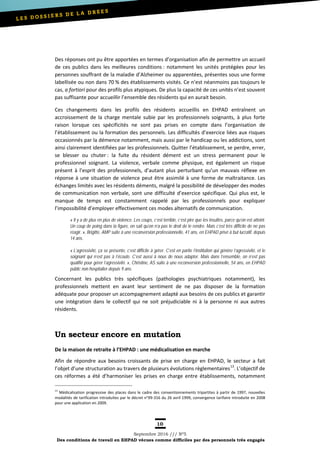 10
Septembre 2016 /// Nº5
Des conditions de travail en EHPAD vécues comme difficiles par des personnels très engagés
Des réponses ont pu être apportées en termes d’organisation afin de permettre un accueil
de ces publics dans les meilleures conditions : notamment les unités protégées pour les
personnes souffrant de la maladie d’Alzheimer ou apparentées, présentes sous une forme
labellisée ou non dans 70 % des établissements visités. Ce n’est néanmoins pas toujours le
cas, a fortiori pour des profils plus atypiques. De plus la capacité de ces unités n’est souvent
pas suffisante pour accueillir l’ensemble des résidents qui en aurait besoin.
Ces changements dans les profils des résidents accueillis en EHPAD entraînent un
accroissement de la charge mentale subie par les professionnels soignants, à plus forte
raison lorsque ces spécificités ne sont pas prises en compte dans l’organisation de
l’établissement ou la formation des personnels. Les difficultés d’exercice liées aux risques
occasionnés par la démence notamment, mais aussi par le handicap ou les addictions, sont
ainsi clairement identifiées par les professionnels. Quitter l’établissement, se perdre, errer,
se blesser ou chuter : la fuite du résident dément est un stress permanent pour le
professionnel soignant. La violence, verbale comme physique, est également un risque
présent à l’esprit des professionnels, d’autant plus perturbant qu’un mauvais réflexe en
réponse à une situation de violence peut être assimilé à une forme de maltraitance. Les
échanges limités avec les résidents déments, malgré la possibilité de développer des modes
de communication non verbale, sont une difficulté d’exercice spécifique. Qui plus est, le
manque de temps est constamment rappelé par les professionnels pour expliquer
l’impossibilité d’employer effectivement ces modes alternatifs de communication.
« Il y a de plus en plus de violence. Les coups, c’est terrible, c’est pire que les insultes, parce qu’on est atteint.
Un coup de poing dans la figure, on sait qu’on n’a pas le droit de le rendre. Mais c’est très difficile de ne pas
réagir. », Brigitte, AMP suite à une reconversion professionnelle, 41 ans, en EHPAD privé à but lucratif, depuis
14 ans.
« L’agressivité, ça se présente, c’est difficile à gérer. C’est en partie l’institution qui génère l’agressivité, et le
soignant qui n’est pas à l’écoute. C’est aussi à nous de nous adapter. Mais dans l’ensemble, on n’est pas
qualifié pour gérer l’agressivité. », Christine, AS suite à une reconversion professionnelle, 54 ans, en EHPAD
public non hospitalier depuis 9 ans.
Concernant les publics très spécifiques (pathologies psychiatriques notamment), les
professionnels mettent en avant leur sentiment de ne pas disposer de la formation
adéquate pour proposer un accompagnement adapté aux besoins de ces publics et garantir
une intégration dans le collectif qui ne soit préjudiciable ni à la personne ni aux autres
résidents.
Un secteur encore en mutation
De la maison de retraite à l’EHPAD : une médicalisation en marche
Afin de répondre aux besoins croissants de prise en charge en EHPAD, le secteur a fait
l’objet d’une structuration au travers de plusieurs évolutions règlementaires13
. L’objectif de
ces réformes a été d’harmoniser les prises en charge entre établissements, notamment
13
Médicalisation progressive des places dans le cadre des conventionnements tripartites à partir de 1997, nouvelles
modalités de tarification introduites par le décret n°99-316 du 26 avril 1999, convergence tarifaire introduite en 2008
pour une application en 2009.
 