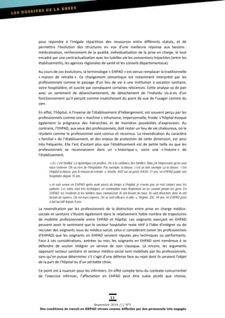 11
Septembre 2016 /// Nº5
Des conditions de travail en EHPAD vécues comme difficiles par des personnels très engagés
pour répondre à l’inégale répartition des ressources entre différents statuts, et de
permettre l’évolution des structures en vue d’une meilleure réponse aux besoins :
médicalisation, renforcement de la qualité, individualisation de la prise en charge, le tout
encadré par une contractualisation avec les tutelles via les conventions tripartites (entre les
établissements, les agences régionales de santé et les conseils départementaux).
Au cours de ces évolutions, la terminologie « EHPAD » est venue remplacer la traditionnelle
« maison de retraite ». Ce changement sémantique est notamment interprété par les
professionnels comme le passage d’un lieu de vie à une institution à vocation sanitaire,
voire hospitalière, et suscite par conséquent certaines réticences. Cette analyse va de pair
avec un sentiment de désenchantement, de détachement de l’individu vis-à-vis d’un
fonctionnement qu’il perçoit comme insatisfaisant du point de vue de l’usager comme du
sien.
En effet, l’hôpital, à l’inverse de l’établissement d’hébergement, est souvent perçu par les
professionnels comme une « machine » inhumaine, impersonnelle, froide. L’hôpital évoque
également la prégnance des hiérarchies et de moindres possibilités d’expression. Au
contraire, l’EHPAD, aux yeux des professionnels, doit rester un lieu de vie chaleureux, où le
résident comme le professionnel sont connus et reconnus. La revendication du caractère
« familial » de l’établissement, et des enjeux de protection de cette dimension, est ainsi
très fréquente. Elle l’est d’autant plus que l’établissement est de petite taille ou que les
professionnels se reconnaissent dans un « historique », voire une « histoire » de
l’établissement.
« Ici, c’est familial. La dynamique est positive. On a la confiance des familles. Mais j’ai l’impression qu’on veut
nous l’enlever. On va vers de l’hospitalier. Par exemple, la blouse, c’est un bon exemple ça la blouse : c’est
l’hôpital la blouse, pas la maison de retraite. », Amélie, AVS sur un poste d’ASH, 31 ans, en EHPAD public non
hospitalier depuis 10 ans.
« Je suis venue en EHPAD après avoir passé du temps à l’hôpital, je n’avais pas un réel contact avec les
patients. Les soins sont très techniques en réanimation mais finalement on ne connaît jamais les gens. En
EHPAD, les résidents et les familles nous connaissent, ils ont besoin de nous. Ils sont déracinés donc ils ont
besoin de repères. On est leurs repères. On se sent efficace et utile. », Virginie, IDE, 49 ans, en EHPAD privé
à but lucratif depuis 8 ans.
La revendication par les professionnels de la distinction entre prise en charge médico-
sociale et sanitaire s’illustre également dans le relativement faible nombre de trajectoires
de mobilité professionnelle entre EHPAD et hôpital. Les soignants exerçant en EHPAD
peuvent avoir le sentiment que le secteur hospitalier reste rétif à l’idée d’intégrer ou de
recruter des soignants issus du médico-social, celui-ci considérant (selon les professionnels
d’EHPAD) que les soignants en EHPAD seraient réputés peu techniques ou performants.
Face à ces considérations, avérées ou non, les soignants en EHPAD sont nombreux à se
défendre de vouloir intégrer un service de soin classique. Là encore, les arguments
opposant secteur sanitaire et secteur médico-social sont mobilisés par les professionnels,
sans qu’on puisse déterminer s’il s’agit d’une défense face au rejet dont ils seraient l’objet
de la part de l’hôpital ou d’un véritable choix.
Ce point est à nuancer pour les infirmiers. En effet compte tenu du contexte concurrentiel
de l’exercice infirmier, l’affectation en EHPAD peut être subie plutôt que choisie,
 