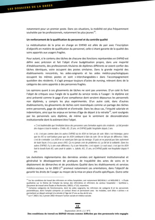 12
Septembre 2016 /// Nº5
Des conditions de travail en EHPAD vécues comme difficiles par des personnels très engagés
notamment pour un premier poste. Dans ces situations, la mobilité est plus fréquemment
souhaitée par les professionnels, notamment les plus jeunes14
.
Un renforcement de la qualification du personnel et du contrôle qualité
La médicalisation de la prise en charge en EHPAD est allée de pair avec l’inscription
d’objectifs en matière de qualification du personnel, celle-ci étant garante de la qualité des
soins apportés aux usagers fragiles.
Pour autant, si le contenu des tâches de chacune des fonctions représentées en EHPAD est
défini avec précision et fait l’objet d’une budgétisation propre, dans une majorité
d’établissements, des professionnels titulaires de diplômes différents se voient confier des
tâches identiques, voire occupent des postes similaires. Dans la grande majorité des
établissements rencontrés, les aides-soignants et les aides médico-psychologiques
occupent les mêmes postes et sont « interchangeables » dans l’accompagnement
quotidien des résidents. Il s’agit presque toujours d’actes de nursing, relevant donc de la
catégorie des soins apportés à des personnes fragiles.
Les opinions quant à ces glissements de tâches ne sont pas unanimes. D’un coté ils font
l’objet de critiques sous l’angle de la qualité du service rendu à l’usager : le diplôme est
ainsi présenté comme le gage d’une compétence dont seraient dépourvus les personnels
non diplômés, y compris les plus expérimentés. D’un autre coté, dans d’autres
établissements, les glissements de tâches sont revendiqués comme un partage des tâches
entre personnels, gage de solidarité et d’entraide. Dans les deux cas, l’iniquité salariale et
indemnitaire, ainsi que les enjeux en termes d’âge de départ à la retraite15
, sont soulignés
par les personnels sans diplôme, de même que le sentiment de déconsidération
institutionnelle dont ils estiment être l’objet.
« C’est inadmissible que l’institution laisse des personnes sans formation auprès des résidents : ça fait prendre
des risques à tout le monde ». Émilie, AS, 25 ans, en EHPAD public hospitalier depuis 2 ans.
« Ici, c’est pas comme dans les autres EHPAD où les ASH ne font pas de soin. Mais c’est historique, parce
que les AS se sont battues pour que les ASH continuent à faire du soin. On ne fait pas de différence, l’idée,
c’est de s’entraider. Les ASH ne se voient pas faire que du ménage. Et puis on ne pourrait pas faire autrement
de toute façon, il n’y a pas assez d’AS. Ça n’a jamais créé de problèmes ici, ça fait de la solidarité. Dans les
autres EHPAD, il y a une vraie différence, il y a une hiérarchie, c’est séparé. Le seul souci, c’est que les ASH
font le travail d’une AS, sans avoir le salaire. », Juliette, AS, 31 ans, en EHPAD public non hospitalier depuis 9
ans.
Les évolutions règlementaires des dernières années ont également institutionnalisé et
généralisé le développement de pratiques de traçabilité des actes de soins et le
déploiement de démarches et de procédures Qualité dans les établissements et services
médico-sociaux. La loi 2002-216
promeut notamment ces orientations, dans l’objectif de
garantir les droits de l’usager au moyen de la mise en place d’outils spécifiques. Outre cette
14
Sur les conditions de travail des infirmiers en milieu hospitalier, voir notamment MICHEAU J. et MOLIERE E. : « Étude
qualitative sur le thème de l’emploi du temps des infirmières et infirmiers du secteur hospitalier – Synthèse »,
Document de travail série Études et Recherches, DREES, n°132, novembre.
15
Certaines catégories de fonctionnaires, dont les aides soignants, les infirmiers de catégorie B et les personnels
paramédicaux, dont l’emploi comporte un contact direct et permanent avec les malades, sont dites « actives » et
permettent un départ anticipé à la retraite à l’âge de 57 ans au lieu de 62 ans.
16
Loi n° 2002-2 du 2 janvier 2002 rénovant l'action sociale et médico-sociale.
 
