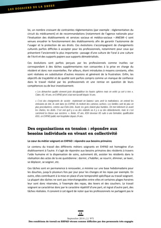13
Septembre 2016 /// Nº5
Des conditions de travail en EHPAD vécues comme difficiles par des personnels très engagés
loi, un nombre croissant de contraintes règlementaires (par exemple : règlementation du
circuit du médicament) et de recommandations (notamment de l’agence nationale pour
l’évaluation des établissements et services sociaux et médico-sociaux – ANESM –) sont
venues encadrer le fonctionnement des établissements afin de garantir l’autonomie de
l’usager et la protection de ses droits. Ces évolutions s’accompagnent de changements
culturels parfois difficiles à accepter pour les professionnels, notamment pour ceux qui
présentent l’ancienneté la plus importante : passage d’une culture de l’oral à une culture
de l’écrit et des supports papiers aux supports dématérialisés.
Ces évolutions sont parfois perçues par les professionnels comme inutiles car
correspondant à des tâches supplémentaires non consacrées à la prise en charge du
résident et donc non essentielles. Par ailleurs, étant introduites à moyens constants, elles
sont réalisées en substitution d’autres missions et génèrent de la frustration. Enfin, les
objectifs de traçabilité et de qualité sont parfois compris comme un manque de confiance
dans le travail réalisé par les professionnels et une remise en question de leurs
compétences ou de leur investissement.
« Les démarches qualité viennent juste déculpabiliser les hautes sphères mais en vérité ça sert à rien. »,
Claire, AS, 44 ans, en EHPAD privé à but non lucratif depuis 16 ans.
« C’est des changements de société : maintenant on balance sans arrêt la maltraitance, on entend les
émissions de télé, ils vont dans les EHPAD, ils mettent des caméras cachées. Les familles sont de plus en
plus procédurières, comme aux États-Unis. Avant, les gens étaient plus humbles. On met tellement en avant
les chartes, les droits. C’est vrai qu’il y a eu des endroits où il y a eu des débordements, mais là c’est
carrément la chasse aux sorcières. », Annie, 47 ans, ASH devenue AS suite à une formation, qualification
ASG, en EHPAD public non hospitalier depuis 24 ans.
Des organisations en tension : répondre aux
besoins individuels en vivant en collectivité
Le cœur du métier soignant en EHPAD : répondre aux besoins primaires
Le contenu du travail des différents métiers soignants en EHPAD est homogène d’un
établissement à l’autre. Il s’agit de répondre aux besoins primaires des résidents à travers
l’aide humaine et la dispensation de soins, autrement dit, assister les résidents dans la
réalisation des actes de la vie quotidienne : dormir, s’habiller, se nourrir, éliminer, se laver,
se déplacer, se soigner, etc.
Ces tâches sont en permanence à renouveler, a minima sur une base hebdomadaire pour
les douches, jusqu’à plusieurs fois par jour pour les changes et les repas par exemple. En
outre, elles contribuent à la mise en place d’une temporalité spécifique au travail soignant.
La plupart des tâches ne sont pas interchangeables entre elles et certaines plages horaires
leur sont donc réservées, à l’exemple des repas, des levers et des couchers. Le travail
soignant se caractérise donc par le caractère répétitif d’une part, et ingrat d’autre part, des
tâches réalisées. Il convient à cet égard de noter que les professionnels ne partagent pas le
 