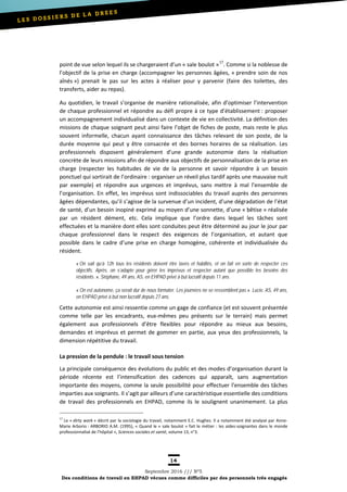 14
Septembre 2016 /// Nº5
Des conditions de travail en EHPAD vécues comme difficiles par des personnels très engagés
point de vue selon lequel ils se chargeraient d’un « sale boulot »17
. Comme si la noblesse de
l’objectif de la prise en charge (accompagner les personnes âgées, « prendre soin de nos
aînés ») prenait le pas sur les actes à réaliser pour y parvenir (faire des toilettes, des
transferts, aider au repas).
Au quotidien, le travail s’organise de manière rationalisée, afin d’optimiser l’intervention
de chaque professionnel et répondre au défi propre à ce type d’établissement : proposer
un accompagnement individualisé dans un contexte de vie en collectivité. La définition des
missions de chaque soignant peut ainsi faire l’objet de fiches de poste, mais reste le plus
souvent informelle, chacun ayant connaissance des tâches relevant de son poste, de la
durée moyenne qui peut y être consacrée et des bornes horaires de sa réalisation. Les
professionnels disposent généralement d’une grande autonomie dans la réalisation
concrète de leurs missions afin de répondre aux objectifs de personnalisation de la prise en
charge (respecter les habitudes de vie de la personne et savoir répondre à un besoin
ponctuel qui sortirait de l’ordinaire : organiser un réveil plus tardif après une mauvaise nuit
par exemple) et répondre aux urgences et imprévus, sans mettre à mal l’ensemble de
l’organisation. En effet, les imprévus sont indissociables du travail auprès des personnes
âgées dépendantes, qu’il s’agisse de la survenue d’un incident, d’une dégradation de l’état
de santé, d’un besoin inopiné exprimé au moyen d’une sonnette, d’une « bêtise » réalisée
par un résident dément, etc. Cela implique que l’ordre dans lequel les tâches sont
effectuées et la manière dont elles sont conduites peut être déterminé au jour le jour par
chaque professionnel dans le respect des exigences de l’organisation, et autant que
possible dans le cadre d’une prise en charge homogène, cohérente et individualisée du
résident.
« On sait qu’à 12h tous les résidents doivent être lavés et habillés, et on fait en sorte de respecter ces
objectifs. Après, on s’adapte pour gérer les imprévus et respecter autant que possible les besoins des
résidents. », Stéphane, 49 ans, AS, en EHPAD privé à but lucratif depuis 11 ans.
« On est autonome, ça serait dur de nous formater. Les journées ne se ressemblent pas ». Lucie, AS, 49 ans,
en EHPAD privé à but non lucratif depuis 27 ans.
Cette autonomie est ainsi ressentie comme un gage de confiance (et est souvent présentée
comme telle par les encadrants, eux-mêmes peu présents sur le terrain) mais permet
également aux professionnels d’être flexibles pour répondre au mieux aux besoins,
demandes et imprévus et permet de gommer en partie, aux yeux des professionnels, la
dimension répétitive du travail.
La pression de la pendule : le travail sous tension
La principale conséquence des évolutions du public et des modes d’organisation durant la
période récente est l’intensification des cadences qui apparaît, sans augmentation
importante des moyens, comme la seule possibilité pour effectuer l’ensemble des tâches
imparties aux soignants. Il s’agit par ailleurs d’une caractéristique essentielle des conditions
de travail des professionnels en EHPAD, comme ils le soulignent unanimement. La plus
17
Le « dirty work » décrit par la sociologie du travail, notamment E.C. Hughes. Il a notamment été analysé par Anne-
Marie Arborio : ARBORIO A.M. (1995), « Quand le « sale boulot » fait le métier : les aides-soignantes dans le monde
professionnalisé de l’hôpital », Sciences sociales et santé, volume 13, n°3.
 