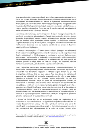 15
Septembre 2016 /// Nº5
Des conditions de travail en EHPAD vécues comme difficiles par des personnels très engagés
forte dépendance des résidents contribue à faire réaliser aux professionnels des prises en
charge plus lourdes, demandant donc un temps accru, qui ne sont pas compensées par un
accroissement des moyens humains. La « pression de la pendule », autrement dit le travail
dans l’urgence, est systématiquement mentionnée par les soignants : il s’agit de travailler
vite, en ayant en tête la prochaine tâche ou le prochain résident, sans prendre le temps de
« bien » travailler mais aussi de s’interroger sur la manière optimale ou adéquate de
réaliser tel ou tel acte pour chacun des résidents.
Les multiples interruptions qui jalonnent la journée de travail des soignants contribuent à
accroître la perception de cadences élevées. Au-delà des urgences, les sonnettes, souvent
détournées de leur objectif premier (répondre à l’urgence) sont sources d’agacement du
fait d’une utilisation parfois abusive de la part des résidents. Ces interruptions, couplées à
l’augmentation de la charge de travail globale par soignant, alimentent le sentiment d’être
insuffisamment disponible pour les résidents, constituant une source de frustration
supplémentaire pour les équipes.
La notion de « travail empêché »18
, définie comme un travail qui ne peut être mené à bien
du fait des contraintes de l’organisation permet de restituer ce ressenti des professionnels.
Chez les professionnels en EHPAD, cela peut se traduire par le sentiment d’aller contre ses
propres valeurs professionnelles et personnelles, notamment celles qui les ont conduits à
exercer ce métier en institution, comme le fait de donner du sens aux soins apportés aux
résidents (prendre le temps d’être aux côtés de l’usager, être disponible, rassurer,
maintenir l’autonomie, etc.), afin de tenir les exigences de travail réelles.
Face à l’objectif de maintien voire de développement de l’autonomie des résidents, les
professionnels témoignent fréquemment de leur sentiment d’échec et d’impuissance. Ils
constatent la perte d’autonomie progressive ou subite des usagers, d’autant plus que celle-
ci est parfois pointée du doigt par leurs proches. Face à cet échec, les professionnels
ressentent une culpabilité qui les touche personnellement. En effet, si c’est d’abord
l’organisation collective qui est identifiée comme responsable du fait d’un
accompagnement individuel réduit au profit de l’accompagnement collectif, les
professionnels se sentent eux aussi coupables dans la mesure où ils ont le sentiment d’être
susceptibles de contribuer, par mauvaise organisation personnelle (qu’elle soit réelle ou
ressentie), par efficacité insuffisante ou par attention restreinte, à la dégradation de
l’autonomie du résident. L’objectif de maintien de l’autonomie des résidents, couplé aux
moyens contraints et à une certaine pression sur les conditions de travail des soignants se
constitue en injonction paradoxale, contribuant d’autant plus à dégrader la perception
qu’ont les professionnels de leurs conditions de travail.
La critique se reporte alors sur les « politiques » chargés de l’organisation et du
financement du secteur médico-social. Les soignants ont en partie le sentiment d’être une
variable d’ajustement sans valeur, « des pions » placés en première ligne face à des
objectifs qu’ils ne sont pas en capacité de remplir et des institutions qui, de leur point de
vue, entretiennent leur méconnaissance de la réalité de terrain. Sommés d’être
18
Johann Petit et Bernard Dugué, « Quand l’organisation empêche un travail de qualité : étude de cas », Perspectives
interdisciplinaires sur le travail et la santé [En ligne], 15-2 | 2013, http://pistes.revues.org/3419
 