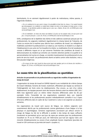 16
Septembre 2016 /// Nº5
Des conditions de travail en EHPAD vécues comme difficiles par des personnels très engagés
bientraitants, ils en viennent régulièrement à parler de maltraitance, même passive, à
l’égard des résidents.
« On a le sentiment de ne pas avoir le temps et la possibilité de bien faire les choses. C’est autant frustrant
que décourageant. Les résidents se rendent bien compte du stress et du manque de temps qu’on a à leur
consacrer, ce qui détériore parfois la relation qu’on a avec eux ». Marine, 28 ans, AS, en EHPAD privé à but
non lucratif depuis 4 ans.
« On est maltraitant : on refuse des mises aux toilettes ! Ça pèse sur nos épaules mais c’est pas qu’on veut
pas, c’est qu’on peut pas », Lucie, AS, 49 ans, en EHPAD privé à but non lucratif depuis 27 ans.
Enfin, conséquence de la répétition des tâches et des cadences soutenues perçues par les
professionnels, les soignants mobilisent régulièrement le champ lexical de l’industrie, de
l’usine ou encore de la machine pour décrire leurs conditions de travail. Les métaphores
mobilisées assimilent le professionnel à un robot ou une machine, le résident à un objet et
l’établissement à une usine où l’on travaille à la chaîne. La mobilisation d’un tel vocabulaire
renvoie à différents risques en ce qui concerne l’évolution des conditions de travail, la
déshumanisation du résident qui entraîne une moindre attention portée à la qualité et la
personnalisation de la prise en charge, un moindre investissement du professionnel et une
perte de sens du travail. Les professionnels disent se battre contre cette évolution, mais y
être poussés malgré eux.
« On essaye de faire notre travail du mieux qu’on peut mais quelque part on est devenu des machines »
Mégane, AS, 30 ans, en EHPAD privé à but non lucratif depuis 4 ans.
Le casse-tête de la planification au quotidien
Articuler vie personnelle et vie professionnelle au regard des modèles d’organisation du
temps de travail
L’organisation du temps de travail en EHPAD répond à une multiplicité de critères (temps
de travail individuel, horaires de travail, roulement, affectation par équipe ou service) et
l’hétérogénéité est forte entre les établissements. Plus encore, au sein d’un même
établissement, les équipes peuvent avoir des horaires distincts selon les métiers (IDE / AS /
ASH) mais également pour un même métier (horaires différenciés selon les AS par
exemple). Enfin, l’ensemble de ces organisations coexistent dans une majorité
d’établissements et les professionnels peuvent individuellement connaître 4 ou 5 types
d’horaires différents dans le cadre de leur roulement si celui-ci est organisé sur plusieurs
semaines.
Ces organisations du travail sont source de fatigue. Les métiers soignants sont
unanimement décrits par les professionnels comme générateurs d’une fatigue à la fois
physique et psychologique. Certaines organisations accroissent par ailleurs encore la
charge de fatigue du fait de la difficulté à accéder à des temps de repos suffisants
(roulement ne permettant qu’un seul jour de repos par semaine pour les professionnels
travaillant en 7h ou en 7h30 par jour), de l’alternance jour-nuit (en vigueur dans une
minorité d’établissements) ou encore d’une amplitude horaire importante (journées de
travail en 12h continues ou journées de travail « coupées »).
 
