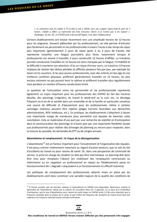 17
Septembre 2016 /// Nº5
Des conditions de travail en EHPAD vécues comme difficiles par des personnels très engagés
« Je commence tous les matins à 7h et finis le soir à 20h30, avec une coupure l’après-midi de près de 4
heures. J’habite à 40km, ça représente des frais d’essence élevés et je n’arrive pas à me reposer ».
Dominique, 56 ans, AS, en EHPAD privé à but lucratif depuis 3 ans dans l’établissement.
Certains établissements ont évolué récemment vers une amplitude horaire de 12 heures
pour les soignants. Souvent plébiscitée par les professionnels, car elle permet d’articuler
plus facilement vie personnelle et vie professionnelle à travers l’accès à des temps de repos
plus importants (généralement 2 jours de repos après 2 ou 3 jours de travail), elle
représente toutefois une fatigue journalière plus forte, notamment lorsque le
professionnel est amené à travailler 3 jours consécutifs 12 heures d’affilée. La troisième
journée consécutive travaillée en 12 heures est alors marquée par la fatigue, l’irritabilité et
la difficulté à maintenir son attention, d’où un risque d’erreur accru. Le travail en 12 heures
implique de réaliser des tâches pénibles et difficiles plusieurs fois par jour, par exemple les
levers et les couchers. Si les plus jeunes professionnels, avec des enfants en bas âge et une
meilleure condition physique, préfèrent généralement travailler en 12 heures, les plus
anciens estiment ne pas pouvoir tenir le rythme et préfèrent travailler plus régulièrement
mais pendant un nombre d’heures consécutives limité.
La question de l’articulation entre vie personnelle et vie professionnelle représente
également un enjeu important pour les professionnels des EHPAD du fait des horaires
décalés, des plannings irréguliers, du travail le week-end ou la nuit, etc. Le décalage
fréquent vis-à-vis de la société dans son ensemble et de la famille en particulier constitue
une source de difficulté et d’épuisement pour les professionnels, même si certains
avantages imprévus peuvent être repérés (plages horaires favorables aux démarches
administratives, RDV médicaux, etc.). En pratique, les établissements s’attachent à laisser
une importante marge de manœuvre pour permettre aux équipes de favoriser cette
conciliation. Cela se matérialise d’une part par une recherche de stabilité et d’anticipation
dans la communication des plannings et d’autre part par une importante flexibilité laissée
aux professionnels pour réaliser des échanges de planning ou encore pour respecter, dans
la mesure du possible, les demandes de RTT ou de congés annuels.
Absentéisme et remplacement : le risque de la désorganisation
L’absentéisme19
est un facteur important pour l’encadrement et l’organisation des équipes.
Il est perçu comme relativement important au regard d’autres secteurs, que ce soit du fait
d’accidents du travail ou pour raisons de santé. Or, dans une perspective de continuité de
service, la prise en charge du résident ne doit pas être interrompue. Le planning doit donc
être revu pour remplacer l’absent (en mobilisant des remplaçants contractuels ou
intérimaires ou en rappelant un professionnel en repos) ou l’établissement passe en
fonctionnement dit « dégradé » (équivalent à un fonctionnement en effectif restreint).
Les politiques de remplacement des professionnels absents mises en place par les
établissements vont donc constituer une variable majeure de la qualité des conditions de
19
À l’heure actuelle, peu de données relatives à l’absentéisme en EHPAD sont disponibles. Néanmoins, d’après le
baromètre de l’absentéisme réalisé par la cabinet de consultant Alma CG, il apparaît, sur la base d’un échantillon
d’entreprises, que le taux d’absentéisme pour raisons de santé moyen en EHPAD serait 1,3 fois plus important que la
moyenne constatée dans le secteur de la santé, et que l’indice de fréquence des accidents du travail serait deux fois
supérieur à la moyenne nationale toutes activités confondues.
 