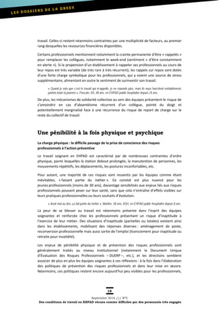 18
Septembre 2016 /// Nº5
Des conditions de travail en EHPAD vécues comme difficiles par des personnels très engagés
travail. Celles-ci restent néanmoins contraintes par une multiplicité de facteurs, au premier
rang desquelles les ressources financières disponibles.
Certains professionnels mentionnent notamment la crainte permanente d’être « rappelés »
pour remplacer les collègues, notamment le week-end (sentiment « d’être constamment
en alerte »). Si la propension d’un établissement à rappeler ses professionnels au cours de
leur repos est très variable (de très rare à très récurrent), les rappels sur repos sont dotés
d’une forte charge symbolique pour les professionnels, qui y voient une source de stress
supplémentaire, alimentant en outre le sentiment de surinvestir son travail.
« Quand je vois que c’est le travail qui m’appelle, je ne réponds plus, mais ils nous harcèlent véritablement,
parfois toute la journée », Pascale, AS, 48 ans, en EHPAD public hospitalier depuis 24 ans.
De plus, les mécanismes de solidarité collective au sein des équipes présentent le risque de
s’amoindrir en cas d’absentéisme récurrent d’un collègue, pointé du doigt et
potentiellement marginalisé face à une récurrence du risque de report de charge sur le
reste du collectif de travail.
Une pénibilité à la fois physique et psychique
La charge physique : le difficile passage de la prise de conscience des risques
professionnels à l’action préventive
Le travail soignant en EHPAD est caractérisé par de nombreuses contraintes d’ordre
physique, parmi lesquelles la station debout prolongée, la manutention de personnes, les
mouvements répétitifs, les déplacements, les postures inconfortables, etc.
Pour autant, une majorité de ces risques sont ressentis par les équipes comme étant
inévitables, « faisant partie du métier ». Ce constat est plus nuancé pour les
jeunes professionnels (moins de 30 ans), davantage sensibilisés aux enjeux liés aux risques
professionnels pouvant peser sur leur santé, sans que cela n’entraîne d’effets visibles sur
leurs pratiques professionnelles ou leurs souhaits d’évolution.
« Avoir mal au dos, ça fait partie du métier », Martine, 58 ans, ASH, en EHPAD public hospitalier depuis 8 ans.
La peur de se blesser au travail est néanmoins présente dans l’esprit des équipes
soignantes et renforcée chez les professionnels présentant un risque d’inaptitude à
l’exercice de leur métier. Des situations d’inaptitude (partielles ou totales) existent ainsi
dans les établissements, mobilisant des réponses diverses : aménagement de poste,
reconversion professionnelle mais aussi sortie de l’emploi (licenciement pour inaptitude ou
retraite pour invalidité).
Les enjeux de pénibilité physique et de prévention des risques professionnels sont
généralement traités au niveau institutionnel (notamment le Document Unique
d’Évaluation des Risques Professionnels – DUERP –, etc.), et les directions semblent
associer de plus en plus les équipes soignantes à ces réflexions : à la fois dans l’élaboration
des politiques de prévention des risques professionnels et dans leur mise en œuvre.
Néanmoins, ces politiques restent encore aujourd’hui peu visibles pour les professionnels,
 