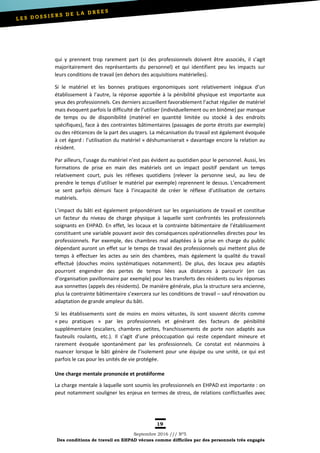19
Septembre 2016 /// Nº5
Des conditions de travail en EHPAD vécues comme difficiles par des personnels très engagés
qui y prennent trop rarement part (si des professionnels doivent être associés, il s’agit
majoritairement des représentants du personnel) et qui identifient peu les impacts sur
leurs conditions de travail (en dehors des acquisitions matérielles).
Si le matériel et les bonnes pratiques ergonomiques sont relativement inégaux d’un
établissement à l’autre, la réponse apportée à la pénibilité physique est importante aux
yeux des professionnels. Ces derniers accueillent favorablement l’achat régulier de matériel
mais évoquent parfois la difficulté de l’utiliser (individuellement ou en binôme) par manque
de temps ou de disponibilité (matériel en quantité limitée ou stocké à des endroits
spécifiques), face à des contraintes bâtimentaires (passages de porte étroits par exemple)
ou des réticences de la part des usagers. La mécanisation du travail est également évoquée
à cet égard : l’utilisation du matériel « déshumaniserait » davantage encore la relation au
résident.
Par ailleurs, l’usage du matériel n’est pas évident au quotidien pour le personnel. Aussi, les
formations de prise en main des matériels ont un impact positif pendant un temps
relativement court, puis les réflexes quotidiens (relever la personne seul, au lieu de
prendre le temps d’utiliser le matériel par exemple) reprennent le dessus. L’encadrement
se sent parfois démuni face à l’incapacité de créer le réflexe d’utilisation de certains
matériels.
L’impact du bâti est également prépondérant sur les organisations de travail et constitue
un facteur du niveau de charge physique à laquelle sont confrontés les professionnels
soignants en EHPAD. En effet, les locaux et la contrainte bâtimentaire de l’établissement
constituent une variable pouvant avoir des conséquences opérationnelles directes pour les
professionnels. Par exemple, des chambres mal adaptées à la prise en charge du public
dépendant auront un effet sur le temps de travail des professionnels qui mettent plus de
temps à effectuer les actes au sein des chambres, mais également la qualité du travail
effectué (douches moins systématiques notamment). De plus, des locaux peu adaptés
pourront engendrer des pertes de temps liées aux distances à parcourir (en cas
d’organisation pavillonnaire par exemple) pour les transferts des résidents ou les réponses
aux sonnettes (appels des résidents). De manière générale, plus la structure sera ancienne,
plus la contrainte bâtimentaire s’exercera sur les conditions de travail – sauf rénovation ou
adaptation de grande ampleur du bâti.
Si les établissements sont de moins en moins vétustes, ils sont souvent décrits comme
« peu pratiques » par les professionnels et générant des facteurs de pénibilité
supplémentaire (escaliers, chambres petites, franchissements de porte non adaptés aux
fauteuils roulants, etc.). Il s’agit d’une préoccupation qui reste cependant mineure et
rarement évoquée spontanément par les professionnels. Ce constat est néanmoins à
nuancer lorsque le bâti génère de l’isolement pour une équipe ou une unité, ce qui est
parfois le cas pour les unités de vie protégée.
Une charge mentale prononcée et protéiforme
La charge mentale à laquelle sont soumis les professionnels en EHPAD est importante : on
peut notamment souligner les enjeux en termes de stress, de relations conflictuelles avec
 