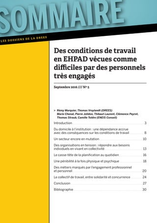 Introduction  .  .  .  .  .  .  .  .  .  .  .  .  .  .  .  .  .  .  .  .  .  .  .  .  .  .  .  .  .  .  .  .  .  .  .  .  .  .  .  .  .  .  .  .  .  .  .  .  .  .  .  .  .  .  .  .  .  .  .  .  .  .  .  .  .  .  .  .  .  .  .  .  .  .  .  .  .  .  .  .  .  .  .  .  .  .  .  .  .  .  .  .  .  .  .  .  .  .  .  .  .  .  .  .  .  .  . 3
Du domicile à l’institution : une dépendance accrue
avec des conséquences sur les conditions de travail .  .  .  .  .  .  .  .  .  .  .  .  .  .  .  .  .  .  .  .  .  .  . 8
Un secteur encore en mutation .  .  .  .  .  .  .  .  .  .  .  .  .  .  .  .  .  .  .  .  .  .  .  .  .  .  .  .  .  .  .  .  .  .  .  .  .  .  .  .  .  .  .  .  .  .  .  .  .  .  .  .  .  .  .  .  .  .  .  .  .  .  .  .  . 10
Des organisations en tension : répondre aux besoins
individuels en vivant en collectivité .  .  .  .  .  .  .  .  .  .  .  .  .  .  .  .  .  .  .  .  .  .  .  .  .  .  .  .  .  .  .  .  .  .  .  .  .  .  .  .  .  .  .  .  .  .  .  .  .  .  .  .  .  .  .  .  .  . 13
Le casse-tête de la planification au quotidien .  .  .  .  .  .  .  .  .  .  .  .  .  .  .  .  .  .  .  .  .  .  .  .  .  .  .  .  .  .  .  .  .  .  .  . 16
Une pénibilité à la fois physique et psychique .  .  .  .  .  .  .  .  .  .  .  .  .  .  .  .  .  .  .  .  .  .  .  .  .  .  .  .  .  .  .  .  .  .  .  . 18
Des métiers marqués par l’engagement professionnel
et personnel .  .  .  .  .  .  .  .  .  .  .  .  .  .  .  .  .  .  .  .  .  .  .  .  .  .  .  .  .  .  .  .  .  .  .  .  .  .  .  .  .  .  .  .  .  .  .  .  .  .  .  .  .  .  .  .  .  .  .  .  .  .  .  .  .  .  .  .  .  .  .  .  .  .  .  .  .  .  .  .  .  .  .  .  .  .  .  .  .  .  .  .  .  .  .  .  .  .  .  .  .  .  .  .  . 20
Le collectif de travail, entre solidarité et concurrence .  .  .  .  .  .  .  .  .  .  .  .  .  .  .  .  .  . 24
Conclusion .  .  .  .  .  .  .  .  .  .  .  .  .  .  .  .  .  .  .  .  .  .  .  .  .  .  .  .  .  .  .  .  .  .  .  .  .  .  .  .  .  .  .  .  .  .  .  .  .  .  .  .  .  .  .  .  .  .  .  .  .  .  .  .  .  .  .  .  .  .  .  .  .  .  .  .  .  .  .  .  .  .  .  .  .  .  .  .  .  .  .  .  .  .  .  .  .  .  .  .  .  .  .  .  .  .  .  . 27
Bibliographie .  .  .  .  .  .  .  .  .  .  .  .  .  .  .  .  .  .  .  .  .  .  .  .  .  .  .  .  .  .  .  .  .  .  .  .  .  .  .  .  .  .  .  .  .  .  .  .  .  .  .  .  .  .  .  .  .  .  .  .  .  .  .  .  .  .  .  .  .  .  .  .  .  .  .  .  .  .  .  .  .  .  .  .  .  .  .  .  .  .  .  .  .  .  .  .  .  .  .  .  .  .  . 30
Des conditions de travail
en EHPAD vécues comme
difficiles par des personnels
très engagés
Septembre 2016 /// Nº 5
> Rémy Marquier, Thomas Vroylandt (DREES)
Marie Chenal, Pierre Jolidon, Thibaut Laurent, Clémence Peyrot,
Thomas Straub, Camille Toldre (ENEIS Conseil)
 
