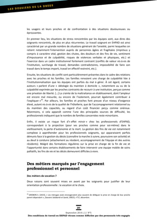 20
Septembre 2016 /// Nº5
Des conditions de travail en EHPAD vécues comme difficiles par des personnels très engagés
les usagers et leurs proches et de confrontation à des situations douloureuses ou
éprouvantes.
En premier lieu, les situations de stress rencontrées par les équipes sont, aux dires des
soignants rencontrés, de plus en plus récurrentes. Le travail soignant en EHPAD est ainsi
caractérisé par un grande nombre de situations générant de l’anxiété, parmi lesquelles on
retient notamment l’intervention auprès de personnes âgées et fragilisées (imprévus y
compris à caractère vital, gestion des chutes, des douleurs et des fins de vie, sentiment
d’impuissance et de culpabilité, risques de violences verbales et physiques, etc.) et
l’exercice dans un cadre institutionnel fortement contraint (conflits de valeur vis-à-vis de
l’institution, surcharge de travail, demandes contradictoires, impossibilité de faire son
travail dans le temps imparti, travail en effectif restreint, etc.).
Ensuite, les situations de conflit sont particulièrement présentes dans le cadre des relations
avec les proches et les familles. Les familles renvoient une charge de culpabilité liée à
l’institutionnalisation que les équipes ont parfois du mal à gérer. À cet égard, certains
auteurs « parlent d’une « idéologie du maintien à domicile », notamment au vu de la
culpabilité exprimée par les proches contraints de recourir à une institution, perçue comme
une privation de liberté. […] La crainte de la maltraitance en établissement, dont l’ampleur
est encore mal mesurée, ou encore de l’isolement, pourrait également contribuer à
l’expliquer »20
. Par ailleurs, les familles et proches font preuve d’un niveau d’exigence
élevé, autant vis-à-vis de la qualité de l’hôtellerie, que de l’accompagnement relationnel ou
du maintien des capacités, au regard d‘un coût financier perçu comme onéreux.
Néanmoins, si cela apparaît comme l’une des principales sources de difficulté, les
professionnels indiquent que le nombre de familles concernées reste minoritaire.
Enfin, il existe un risque fort d’« effet miroir » chez les professionnels d’EHPAD,
correspondant à la projection (pour ses proches comme pour soi-même) dans le
vieillissement, la perte d’autonomie et la mort. La gestion des fins de vie est notamment
complexe à appréhender pour les professionnels soignants, qui apparaissent parfois
démunis face à la gestion du décès (connaître la marche à suivre, poursuivre son activité) et
au deuil à conduire (attachement au résident, accompagnement de l’équipe et des autres
résidents). Malgré des formations régulières sur la prise en charge de la fin de vie et
l’opportunité dans certains établissements de faire intervenir une équipe mobile de soins
palliatifs, les fins de vie et les décès demeurent difficiles à vivre.
Des métiers marqués par l’engagement
professionnel et personnel
Des métiers de vocation ?
Deux raisons sont souvent mises en avant par les soignants pour justifier de leur
orientation professionnelle : la vocation et le choix.
20
GROBON S. (2014), « Les ménages aisés envisageraient plus souvent de déléguer la prise en charge de leur proche
parent dépendant », Dossiers Solidarité et Santé, DREES, n°57, décembre.
 