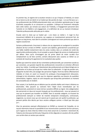 21
Septembre 2016 /// Nº5
Des conditions de travail en EHPAD vécues comme difficiles par des personnels très engagés
En premier lieu, le registre de la vocation renvoie à ce qui s’impose à l’individu, en raison
de sa nature ou de son destin et se traduit par des paroles du type : « je suis fait pour ça ».
Les professionnels des EHPAD présenteraient donc une inclination spontanée pour le type
d’activités auxquelles ils se consacrent au quotidien. L’éthique est fortement imbriquée
dans cette notion, qui renvoie aux valeurs de l’individu, à l’engagement personnel dans
l’activité et à la fidélité à cet engagement, à la définition de soi au moment d’endosser
l’identité professionnelle véhiculée par le métier.
Ensuite vient le choix qui se traduit par : « j’ai choisi ce métier ». Il s’agit là d’un
mouvement délibéré de la personne, qui suppose un investissement personnel fort, de
moyen ou long terme, mais dont le caractère contraignant est moins prononcé que dans le
registre vocationnel.
Certains professionnels s’inscrivent à rebours de ces arguments et soulignent le caractère
aléatoire de leur arrivée en EHPAD : souvent sans diplôme, généralement caractérisés par
une faible mobilité (notamment dans les zones rurales), dans un contexte de rareté des
opportunités professionnelles, ils ont accepté un poste d’agent de service en établissement
par défaut. Alors qu’ils n’envisagent pas de prime abord de rester au-delà d’un
remplacement ou de faire carrière, certains découvrent avec surprise un métier ou un
contexte de travail qu’ils apprécient et ne souhaitent plus quitter.
Quelles que soient les raisons de leur orientation professionnelle, par convention sociale ou
par conviction, une grande majorité des professionnels rencontrés en entretien affirment
aimer leur métier. Il semble que l’attachement des professionnels est d’abord dirigé vers la
signification et la place qu’occupe leur métier dans la collectivité : il s’agit de prendre soin,
d’apporter du bien-être, de soulager des personnes fragiles. Parmi les tâches effectivement
réalisées et mises en avant se trouvent les pratiques d’accompagnement (discussion,
échange) et de stimulation, tandis que les réponses apportées aux besoins du quotidien
(alimentation, hygiène, repos) ne sont évoquées que lorsqu’elles permettent un moment
de convivialité avec le résident.
Pour autant, il ne faudrait pas en déduire que les activités réelles sont mises à distance ou
dissimulées. Elles peuvent au contraire faire l’objet d’une revendication par les
professionnels, justement en raison de leur caractère difficile ou ingrat. Une catégorisation
des personnels en deux est souvent évoquée par les professionnels : ceux qui peuvent et
ceux qui ne peuvent pas travailler en EHPAD. Dans la seconde catégorie, se trouvent les
professionnels exerçant ce métier de manière temporaire (remplaçants, contractuels,
stagiaires), ou encore ceux qui ont exercé par le passé puis ont quitté la profession, qui
peuvent parfois être décrits par leurs anciens collègues comme « n’étant pas faits pour
ça ».
Chez les personnes exerçant effectivement en EHPAD au moment de l’enquête, on ne
saurait néanmoins évacuer la possibilité d’une reconstruction a posteriori de leur parcours,
qu’il s’agisse du choix initial du métier et du choix actuel de s’y maintenir. Autrement dit,
l’absence de choix pourrait être plus fréquente et être déguisée en vocation afin de justifier
une carrière dans un secteur peu valorisé.
 