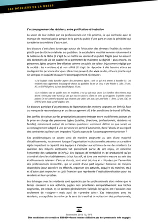 22
Septembre 2016 /// Nº5
Des conditions de travail en EHPAD vécues comme difficiles par des personnels très engagés
L’accompagnement des résidents, entre gratification et frustration
La vision de leur métier par les professionnels est très positive, ce qui contraste avec le
manque de reconnaissance perçue de la part du public d’une part, et avec la pénibilité qui
caractérise ces métiers d’autre part.
Les discours s’articulent davantage autour de l’évocation des diverses finalités du métier
plutôt que des tâches réalisées au quotidien. Le vocabulaire mobilisé renvoie notamment à
la noblesse de la tâche (il s’agit de se mettre au service d’un public fragile pour lui assurer
des conditions de vie de qualité et lui permettre de maintenir sa dignité – plus encore, les
personnes âgées peuvent être décrites comme un public de valeur, injustement négligé par
la société : les « anciens ») et son utilité (il s’agit de répondre à des besoins vitaux en
soulageant les personnes lorsque celles-ci ne peuvent plus vivre seules, et leurs proches qui
ne sont pas en capacité d’assurer l’accompagnement nécessaire).
« J’ai toujours voulu travailler auprès des personnes âgées, c’est ce qui m’a amené à travailler ici. Les
résidents nous apprennent beaucoup de choses au quotidien, ils ont un vécu et une histoire ». Julie, 34 ans,
AS, en EHPAD privé à but non lucratif depuis 10 ans.
« Les relations sont de qualité avec les résidents, c’est ça qui nous sauve. Les familles elles-mêmes nous
disent « merci pour votre travail, je sais que vous le sauvez ». Dans les soins qu’on apporte, la priorité c’est le
patient. On est content d’apporter aux résidents une utilité, une aide, un savoir-faire. ». Anne, 32 ans, IDE, en
EHPAD privé à but lucratif depuis 5 ans.
Ce discours participe d’un processus de légitimation des métiers soignants en EHPAD, face
au manque de reconnaissance et au découragement dû à des conditions de travail difficiles.
Des conflits de valeurs sur les prescriptions peuvent émerger entre les différents acteurs de
la prise en charge des personnes âgées (tutelles, directions, professionnels, résidents et
famille), notamment autour de certaines questions : comment définir ce que serait un
accompagnement adapté à une personne en perte d’autonomie, dans l’absolu et au regard
des contraintes qui leur sont imposées ? Quels aspects de l’accompagnement prioriser ?
Ces problématiques se posent ainsi de manière prégnante au sein d’une majorité
d’établissements, notamment lorsque l’organisation institutionnelle présente un caractère
rigide impactant la capacité des équipes à s’adapter aux rythmes de vie des résidents. La
question des moyens contraints fait pleinement partie de cet enjeu, et concerne
l’ensemble des catégories d’EHPAD. Les logiques de rentabilité et de productivité qu’on
attendrait dans les établissements à but lucratif, et dans une moindre mesure au sein des
établissements relevant d’autres statuts, sont ainsi décrites et critiquées par l’ensemble
des professionnels rencontrés, qui se voient d’une part opposer l’absence de moyens
disponibles (pour accroître les effectifs, organiser des activités, acquérir du matériel, etc.)
et d’autre part reprocher le coût financier que représente l’institutionnalisation pour les
résidents et leurs proches.
Les échanges avec les résidents sont appréciés par les professionnels alors même que le
temps consacré à ces activités, jugées non prioritaires comparativement aux tâches
soignantes, est réduit. Ils se sentent généralement valorisés lorsqu’ils ont l’occasion non
seulement de « soigner » mais aussi de « prendre soin ». Ces interactions avec les
résidents, susceptibles de renforcer le sens du travail et la motivation des professionnels,
 