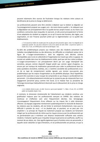 23
Septembre 2016 /// Nº5
Des conditions de travail en EHPAD vécues comme difficiles par des personnels très engagés
peuvent néanmoins être sources de frustration lorsque les relations entre acteurs et
bénéficiaires de la prise en charge se détériorent.
Les professionnels peuvent ainsi être amenés à déplorer que la relation se dégrade car
l’accompagnement proposé aux usagers est « de moins bonne qualité ». Ils indiquent que
la dégradation est principalement liée à la qualité de leur propre travail, ou du moins aux
conditions contraintes dans lesquelles ils exercent, et elle prend principalement la forme
d’une adaptation du résident au soignant, en ce qu’il incarne des horaires, des règles, une
organisation, et non l’inverse pourtant prôné par la règlementation sur la qualité des
établissements.
« C’est souvent un métier de vocation pour être au plus près des personnes âgées, mais il est dégradé par la
conjoncture actuelle. On a du mal à retrouver le sens et les valeurs de notre métier : on perd nos repères ! ».
Gisèle, AS, 51 ans, en EHPAD privé à but non lucratif depuis 7 ans.
Au-delà des problématiques propres aux relations avec des résidents présentant des
maladies neurodégénératives ou des démences, les difficultés se cristallisent autour de la
figure de « l’usager-consommateur », dont les exigences sont décrites comme
incompatibles avec la vie en collectivité et l’organisation du travail que celle-ci suppose. Ce
constat est valable dans tous les établissements visités, quel que soit leur statut juridique.
« L’usager-consommateur » est principalement décrit par son usage intempestif des
sonnettes, perçues comme dispositif d’appel plutôt que comme signal d’urgence, ou
encore par son manque de mobilisation personnelle pour aider le professionnel dans les
actes quotidiens (transferts, toilettes, etc.). L’extrême sensibilité des professionnels vis-à-
vis de ce type de comportement semble signaler une tension sous-jacente plus
problématique que les enjeux d’organisation ou de pénibilité physique. Deux hypothèses
peuvent être avancées ici pour essayer de comprendre ce qui choque si profondément les
personnels : 1) le désenchantement entraîné par le constat du peu de réciprocité face à un
engagement personnel perçu comme très lourd, 2) le malaise face au prosaïsme de
l’échange économique habituellement dissimulé sous le dévouement de la prise en charge
soignante.
« Les résidents disent je paie, j’ai droit. Qu’est-ce qu’on peut répondre ? ». Marie, 33 ans, AS, en EHPAD
public non hospitalier depuis 5 ans.
A contrario, la dimension émotionnelle de l’attachement aux résidents constitue une
gratification majeure pour les professionnels exerçant en EHPAD. Des relations de
tendresse et d’affection sont ainsi fréquemment décrites. Ces témoignages
s’accompagnent fréquemment d’une réflexion sur les risques liés à cette dimension
affective. Les équipes soignantes mentionnent systématiquement la nécessité de distancier
les relations avec les résidents, afin de limiter le sentiment d’attachement, mais aussi la
difficulté à prendre du recul : « il ne faudrait pas, et pourtant, on ne peut pas s’en
empêcher ». Le principe de l’équité du traitement proposé aux résidents est fortement
intégré par les professionnels de même que les risques encourus par les professionnels qui
ne parviendraient pas à maintenir une distance émotionnelle suffisante avec certains
résidents. S’attacher signifie aussi s’inquiéter lorsque la personne est souffrante, souffrir au
moment de son décès, etc. Cela signifie également que la frontière entre vie personnelle, à
laquelle serait rattachée ce type d’émotions, et vie professionnelle est poreuse, et que la
 
