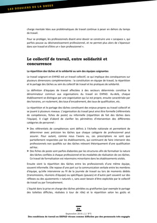24
Septembre 2016 /// Nº5
Des conditions de travail en EHPAD vécues comme difficiles par des personnels très engagés
charge mentale liées aux problématiques de travail continue à peser en dehors du temps
de travail.
Pour se protéger, les professionnels disent ainsi devoir se construire une « carapace », qui
parfois pousse au désinvestissement professionnel, et ne permet plus alors de s’épanouir
dans son travail et d’être un « bon professionnel ».
Le collectif de travail, entre solidarité et
concurrence
La répartition des tâches et la solidarité au sein des équipes soignantes
Le travail soignant en EHPAD est un travail collectif, ce qui implique des conséquences sur
plusieurs dimensions complémentaires : la constitution en équipe de travail, la répartition
et le partage des tâches au sein du collectif de travail et les pratiques de solidarité.
La définition d’équipes de travail affectées à des secteurs déterminés constitue le
dénominateur commun aux organisations du travail en EHPAD. Au-delà, chaque
établissement se distingue par une organisation qui lui est propre, ensuite caractérisée par
des horaires, un roulement, des taux d’encadrement, des taux de qualification, etc.
La répartition et le partage des tâches constituent des enjeux propres au travail collectif et
se jouent à plusieurs niveaux. L’organisation du travail peut ainsi être formelle (référentiels
de compétences, fiches de poste) ou informelle (répartition de fait des tâches dans
l’équipe). Il s’agit d’abord de clarifier les périmètres d’intervention des différentes
catégories de personnel :
Des référentiels de compétences sont définis à l’échelle nationale et permettent de
déterminer avec précision les tâches que chaque catégorie de professionnel peut
assurer. Pour autant, comme nous l’avons vu, ces prescriptions ne sont que
partiellement respectées par les établissements, qui continuent de faire intervenir des
professionnels non qualifiés sur des tâches relevant théoriquement d’une qualification
ad hoc.
Des fiches de poste sont parfois élaborées par les structures afin de formaliser la nature
des tâches confiées à chaque professionnel et les modalités de réalisation de ces tâches.
Ce travail de formalisation est néanmoins minoritaire dans les établissements visités.
Ensuite vient la répartition des tâches entre les professionnels d’une même équipe,
souvent informelle. Elle repose d’une part sur la communication verbale entre les membres
d’équipe, qu’elle intervienne au fil de la journée de travail ou lors de moments dédiés
(transmissions, réunions d’équipe) ou spécifiques (pauses) et d’autre part souvent sur des
réflexes ou des ajustements « naturels », sans avoir besoin d’être explicitée par le collectif
de travail ou par l’encadrement.
L’équité dans la prise en charge des tâches pénibles ou gratifiantes (par exemple le partage
des toilettes difficiles, réalisées à tour de rôle) et la répartition selon les goûts et
 