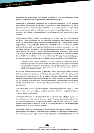 25
Septembre 2016 /// Nº5
Des conditions de travail en EHPAD vécues comme difficiles par des personnels très engagés
appétences des professionnels, sous réserve de réciprocité, sont aux fondements de ce
partage et entraînent un échange de tâches informel entre collègues.
Plus encore, la solidarité est revendiquée par les professionnels comme l’un des piliers de
leur manière de travailler. À cet égard, les discours se font alarmistes du fait de la
diminution observée des pratiques de solidarité. La cause en est imputée à la dégradation
des conditions de travail et aux cadences, trop importantes pour dégager du temps et venir
en soutien aux collègues, les professionnels eux-mêmes en difficulté ayant tendance à se
protéger.
La force du collectif de travail est pour beaucoup une variable importante dans la qualité
du service rendu au résident, qui est elle-même directement reliée aux conditions de
travail. Les professionnels y sont donc particulièrement attachés. La constitution d’équipes
ne garantit pas pour autant un fonctionnement collectif efficient, au sein duquel le collectif
de travail dépasserait la somme des individualités qui le composent pour assurer une prise
en charge optimisée du résident : des problèmes relationnels entre les membres d’une
même équipe, que ce soit au niveau personnel (mésentente individuelle, apparition de
clans lorsque d’autres professionnels prennent parti, introduction de conflits personnels
depuis l’extérieur de l’établissement) ou institutionnel (conflits de groupes : entre équipes,
entre anciennes et nouvelles, entre métiers) peuvent venir perturber le collectif de travail.
« Aujourd'hui, le risque, c’est que chacun fasse à sa sauce. Ça manque de communication [depuis le
renouvellement de l’équipe]. On a besoin de se parler plus, on a besoin de réunions d’équipe, ça existait avant
avec toute l’équipe, sauf les veilleurs de nuit, mais plus maintenant. Du coup, aujourd'hui, c’est plus difficile
d’engager le dialogue, de dire les choses, il y a beaucoup de non-dits et de malentendus. », Marie, AS, 33 ans,
en EHPAD public non hospitalier depuis 5 ans.
Au-delà des conflits interpersonnels, la difficulté à « faire équipe » peut être nourrie de
facteurs exogènes : évolution de la structure (changement de bâtiment, regroupement
d’établissement, agrandissement de la capacité d’accueil, spécialisation d’une unité),
évènement de nature traumatique (conflit avec une famille, suicide d’un résident, enquête
sur une suspicion de maltraitance) ou dysfonctionnement organisationnel ou managérial
(conflit avec la hiérarchie ou absence de celle-ci, absentéisme ayant des impacts sur la
planification).
Dans les deux cas, c’est la capacité du groupe à créer une dynamique d’équipe, à « aller
dans le même sens », à proposer un accompagnement harmonisé et personnalisé aux
résidents qui est mise en cause.
Le rôle de la hiérarchie, et notamment du cadre de proximité, est à cet égard souligné par
les professionnels. Il est attendu de sa part qu’il soit garant du professionnalisme des
personnels, par exemple en intervenant de manière impartiale pour encadrer les conflits
interpersonnels ou en accordant les visions de chacun sur ce que serait une prise en charge
personnalisée et de qualité pour les résidents.
De la même manière, les temps collectifs formels comme informels sont présentés comme
essentiels à la constitution du collectif de travail. Les temps de transmission ou de réunion,
mais aussi de pause, sont appréciés pour les échanges qu’ils permettent de susciter. Ils sont
 