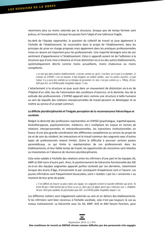 26
Septembre 2016 /// Nº5
Des conditions de travail en EHPAD vécues comme difficiles par des personnels très engagés
néanmoins plus ou moins valorisés par la structure, lorsque peu de temps formels sont
prévus, et l’encadrement, lorsque les pauses font l’objet d’une tolérance fragile.
Au-delà de l’équipe rapprochée, la question du collectif de travail se joue également à
l’échelle de l’établissement. Se reconnaître dans le projet de l’établissement, dans les
principes de prise en charge proposés mais également dans les pratiques professionnelles
mises en œuvre est important pour les professionnels. Une majorité témoigne ainsi de son
sentiment d’appartenance à l’établissement. Celui-ci apparaît autant né de l’adhésion à la
structure que d’une mise à distance et d’une distinction vis-à-vis des autres établissements,
systématiquement décrits comme moins accueillants, moins chaleureux ou moins
compétents.
« Je sais que dans d’autres établissements, c’est pas comme ça, qu’ici, c’est bien, on n’a pas à se plaindre. Je
connais un EHPAD, c’est un mouroir, il faut imaginer un endroit sombre, avec les portes ouvertes, et puis
l’odeur. Il y a aussi des endroits où ça manque de personnel. Ici, non, c’est pas comme ça. », Tiffany, 28 ans,
ASH puis AS, en EHPAD public hospitalier depuis 11 ans.
L’attachement à la structure se joue aussi dans un mouvement de distinction vis-à-vis de
l’hôpital d’un côté, lieu de l’atomisation des conditions d’exercice, et le domicile, lieu de la
solitude des professionnels. L’EHPAD apparaît alors comme une structure à taille humaine
au sein de laquelle des relations interpersonnelles de travail peuvent se développer et se
mettre au service d’un projet commun.
La difficile pluridisciplinarité et l’inégale perception de la reconnaissance hiérarchique et
sociétale
Malgré la diversité des professions représentées en EHPAD (psychologue, ergothérapeute,
kinésithérapeute, psychomotricien, médecins, etc.) multipliant les enjeux en termes de
relations interpersonnelles et interprofessionnelles, les injonctions institutionnelles en
faveur d’une plus grande coordination des différentes compétences au service du projet de
vie et de soin du résident, les interactions et le travail commun des soignants avec d’autres
types de professionnels restent limités. Outre la difficulté à pourvoir certains postes
paramédicaux, ce qui limite la représentation de ces professionnels dans les
établissements, et leur faible temps de travail, les opportunités de rencontres sont réduites
ou inexistantes en l’absence de réunions pluridisciplinaires.
Cela reste valable à l’échelle des relations entre les infirmiers d’une part et les équipes AS,
AMP et ASH soins d’autre part. Ainsi, le positionnement de hiérarchie fonctionnelle des IDE
vis-à-vis des équipes soignantes apparaît parfois contesté par ces dernières, notamment
lorsque des écarts d’âge, d’ancienneté et par conséquent d’expérience sont à l’œuvre. Les
jeunes infirmières sont fréquemment bousculées, voire « testées » par les « anciennes » au
moment de leur prise de poste.
« C’est difficile de trouver sa place dans une équipe, les soignants testent la nouvelle infirmière qui arrive. Ils
m’ont dit que c’était normal que je fasse ça ou ça, alors que j’ai appris après que c’était pas vrai. », Delphine,
38 ans, ASH puis auxiliaire de puériculture puis IDE, en EHPAD public hospitalier depuis 1 an.
Les différents métiers sont inégalement valorisés au sein et en dehors des établissements.
Si les infirmiers sont bien reconnus à l’échelle sociétale, cela n’est pas toujours le cas au
niveau institutionnel. La hiérarchie avec les AS, AMP, AVS et ASH faisant fonction, pour
 
