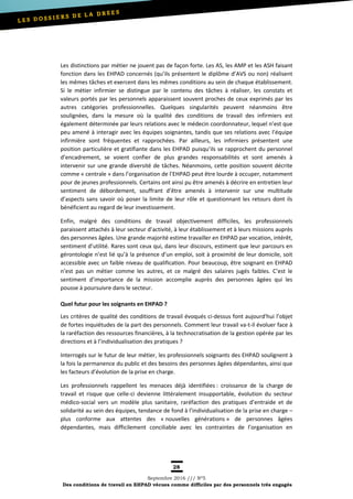 28
Septembre 2016 /// Nº5
Des conditions de travail en EHPAD vécues comme difficiles par des personnels très engagés
Les distinctions par métier ne jouent pas de façon forte. Les AS, les AMP et les ASH faisant
fonction dans les EHPAD concernés (qu’ils présentent le diplôme d’AVS ou non) réalisent
les mêmes tâches et exercent dans les mêmes conditions au sein de chaque établissement.
Si le métier infirmier se distingue par le contenu des tâches à réaliser, les constats et
valeurs portés par les personnels apparaissent souvent proches de ceux exprimés par les
autres catégories professionnelles. Quelques singularités peuvent néanmoins être
soulignées, dans la mesure où la qualité des conditions de travail des infirmiers est
également déterminée par leurs relations avec le médecin coordonnateur, lequel n’est que
peu amené à interagir avec les équipes soignantes, tandis que ses relations avec l’équipe
infirmière sont fréquentes et rapprochées. Par ailleurs, les infirmiers présentent une
position particulière et gratifiante dans les EHPAD puisqu’ils se rapprochent du personnel
d’encadrement, se voient confier de plus grandes responsabilités et sont amenés à
intervenir sur une grande diversité de tâches. Néanmoins, cette position souvent décrite
comme « centrale » dans l’organisation de l’EHPAD peut être lourde à occuper, notamment
pour de jeunes professionnels. Certains ont ainsi pu être amenés à décrire en entretien leur
sentiment de débordement, souffrant d’être amenés à intervenir sur une multitude
d’aspects sans savoir où poser la limite de leur rôle et questionnant les retours dont ils
bénéficient au regard de leur investissement.
Enfin, malgré des conditions de travail objectivement difficiles, les professionnels
paraissent attachés à leur secteur d’activité, à leur établissement et à leurs missions auprès
des personnes âgées. Une grande majorité estime travailler en EHPAD par vocation, intérêt,
sentiment d’utilité. Rares sont ceux qui, dans leur discours, estiment que leur parcours en
gérontologie n’est lié qu’à la présence d’un emploi, soit à proximité de leur domicile, soit
accessible avec un faible niveau de qualification. Pour beaucoup, être soignant en EHPAD
n’est pas un métier comme les autres, et ce malgré des salaires jugés faibles. C’est le
sentiment d’importance de la mission accomplie auprès des personnes âgées qui les
pousse à poursuivre dans le secteur.
Quel futur pour les soignants en EHPAD ?
Les critères de qualité des conditions de travail évoqués ci-dessus font aujourd'hui l’objet
de fortes inquiétudes de la part des personnels. Comment leur travail va-t-il évoluer face à
la raréfaction des ressources financières, à la technocratisation de la gestion opérée par les
directions et à l’individualisation des pratiques ?
Interrogés sur le futur de leur métier, les professionnels soignants des EHPAD soulignent à
la fois la permanence du public et des besoins des personnes âgées dépendantes, ainsi que
les facteurs d’évolution de la prise en charge.
Les professionnels rappellent les menaces déjà identifiées : croissance de la charge de
travail et risque que celle-ci devienne littéralement insupportable, évolution du secteur
médico-social vers un modèle plus sanitaire, raréfaction des pratiques d’entraide et de
solidarité au sein des équipes, tendance de fond à l’individualisation de la prise en charge –
plus conforme aux attentes des « nouvelles générations » de personnes âgées
dépendantes, mais difficilement conciliable avec les contraintes de l’organisation en
 