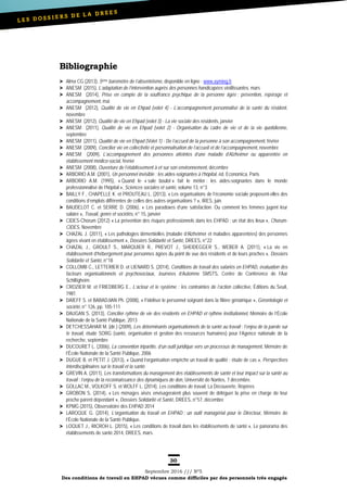 30
Septembre 2016 /// Nº5
Des conditions de travail en EHPAD vécues comme difficiles par des personnels très engagés
Bibliographie
Alma CG (2013), 5ème baromètre de l’absentéisme, disponible en ligne : www.ayming.fr
ANESM (2015), L’adaptation de l’intervention auprès des personnes handicapées vieillissantes, mars
ANESM (2014), Prise en compte de la souffrance psychique de la personne âgée : prévention, repérage et
accompagnement, mai
ANESM (2012), Qualité de vie en Ehpad (volet 4) - L’accompagnement personnalisé de la santé du résident,
novembre
ANESM (2012), Qualité de vie en Ehpad (volet 3) - La vie sociale des résidents, janvier
ANESM (2011), Qualité de vie en Ehpad (volet 2) - Organisation du cadre de vie et de la vie quotidienne,
septembre
ANESM (2011), Qualité de vie en Ehpad (Volet 1) - De l’accueil de la personne à son accompagnement, février
ANESM (2009), Concilier vie en collectivité et personnalisation de l’accueil et de l’accompagnement, novembre
ANESM (2009), L’accompagnement des personnes atteintes d’une maladie d’Alzheimer ou apparentée en
établissement médico-social, février
ANESM (2008), Ouverture de l’établissement à et sur son environnement, décembre
ARBORIO A.M. (2001), Un personnel invisible : les aides-soignantes à l’hôpital, éd. Economica, Paris
ARBORIO A.M. (1995), « Quand le « sale boulot » fait le métier : les aides-soignantes dans le monde
professionnalisé de l’hôpital », Sciences sociales et santé, volume 13, n°3
BAILLY F., CHAPELLE K. et PROUTEAU L. (2013), « Les organisations de l’économie sociale proposent-elles des
conditions d’emplois différentes de celles des autres organisations ? », IRES, juin.
BAUDELOT C. et SERRE D. (2006), « Les paradoxes d’une satisfaction. Ou comment les femmes jugent leur
salaire », Travail, genre et sociétés, n° 15, janvier
CIDES-Chorum (2012) « La prévention des risques professionnels dans les EHPAD : un état des lieux », Chorum-
CIDES, Novembre
CHAZAL J. (2011), « Les pathologies démentielles (maladie d’Alzheimer et maladies apparentées) des personnes
âgées vivant en établissement », Dossiers Solidarité et Santé, DREES, n°22
CHAZAL J., GROULT S., MARQUIER R., PREVOT J., SHEIDEGGER S., WEBER A. (2011), « La vie en
établissement d’hébergement pour personnes âgées du point de vue des résidents et de leurs proches », Dossiers
Solidarité et Santé, n°18
COLLOMB C., LETTERIER D. et LIENARD S. (2014), Conditions de travail des salariés en EHPAD, évaluation des
facteurs organisationnels et psychosociaux, Journées d’Automne SMSTS, Centre de Conférence de l’Aar
Schiltigheim.
CROZIER M. et FRIEDBERG E., L’acteur et le système : les contraintes de l’action collective, Éditions du Seuil,
1981
DAÏEFF S. et BABADJIAN Ph. (2008), « Fidéliser le personnel soignant dans la filière gériatrique », Gérontologie et
société, n° 126, pp. 105-111
DAUGAN S. (2013), Concilier rythme de vie des résidents en EHPAD et rythme institutionnel, Mémoire de l’École
Nationale de la Santé Publique, 2013
DETCHESSAHAR M. (dir.) (2009), Les déterminants organisationnels de la santé au travail : l’enjeu de la parole sur
le travail, étude SORG (santé, organisation et gestion des ressources humaines) pour l’Agence nationale de la
recherche, septembre
DUCOURET L. (2006), La convention tripartite, d’un outil juridique vers un processus de management, Mémoire de
l’École Nationale de la Santé Publique, 2006
DUGUE B. et PETIT J. (2013), « Quand l’organisation empêche un travail de qualité : étude de cas », Perspectives
interdisciplinaires sur le travail et la santé.
GREVIN A. (2011), Les transformations du management des établissements de santé et leur impact sur la santé au
travail : l’enjeu de la reconnaissance des dynamiques de don, Université de Nantes, 7 décembre.
GOLLAC M., VOLKOFF S. et WOLFF L. (2014), Les conditions de travail, La Découverte, Repères
GROBON S. (2014), « Les ménages aisés envisageraient plus souvent de déléguer la prise en charge de leur
proche parent dépendant », Dossiers Solidarité et Santé, DREES, n°57, décembre
KPMG (2015), Observatoire des EHPAD 2014
LAROQUE G. (2014), L’organisation du travail en EHPAD : un outil managérial pour le Directeur, Mémoire de
l’École Nationale de la Santé Publique.
LOQUET J., RICROH L. (2015), « Les conditions de travail dans les établissements de santé », Le panorama des
établissements de santé 2014, DREES, mars.
 