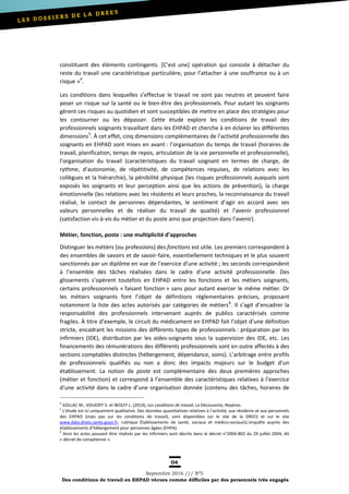 04
Septembre 2016 /// Nº5
Des conditions de travail en EHPAD vécues comme difficiles par des personnels très engagés
constituent des éléments contingents. [C’est une] opération qui consiste à détacher du
reste du travail une caractéristique particulière, pour l’attacher à une souffrance ou à un
risque »4
.
Les conditions dans lesquelles s’effectue le travail ne sont pas neutres et peuvent faire
peser un risque sur la santé ou le bien-être des professionnels. Pour autant les soignants
gèrent ces risques au quotidien et sont susceptibles de mettre en place des stratégies pour
les contourner ou les dépasser. Cette étude explore les conditions de travail des
professionnels soignants travaillant dans les EHPAD et cherche à en éclairer les différentes
dimensions5
. À cet effet, cinq dimensions complémentaires de l’activité professionnelle des
soignants en EHPAD sont mises en avant : l’organisation du temps de travail (horaires de
travail, planification, temps de repos, articulation de la vie personnelle et professionnelle),
l’organisation du travail (caractéristiques du travail soignant en termes de charge, de
rythme, d’autonomie, de répétitivité, de compétences requises, de relations avec les
collègues et la hiérarchie), la pénibilité physique (les risques professionnels auxquels sont
exposés les soignants et leur perception ainsi que les actions de prévention), la charge
émotionnelle (les relations avec les résidents et leurs proches, la reconnaissance du travail
réalisé, le contact de personnes dépendantes, le sentiment d’agir en accord avec ses
valeurs personnelles et de réaliser du travail de qualité) et l’avenir professionnel
(satisfaction vis-à-vis du métier et du poste ainsi que projection dans l’avenir).
Métier, fonction, poste : une multiplicité d’approches
Distinguer les métiers (ou professions) des fonctions est utile. Les premiers correspondent à
des ensembles de savoirs et de savoir-faire, essentiellement techniques et le plus souvent
sanctionnés par un diplôme en vue de l’exercice d’une activité ; les seconds correspondent
à l’ensemble des tâches réalisées dans le cadre d’une activité professionnelle. Des
glissements s’opèrent toutefois en EHPAD entre les fonctions et les métiers soignants,
certains professionnels « faisant fonction » sans pour autant exercer le même métier. Or
les métiers soignants font l’objet de définitions règlementaires précises, proposant
notamment la liste des actes autorisés par catégories de métiers6
. Il s’agit d’encadrer la
responsabilité des professionnels intervenant auprès de publics caractérisés comme
fragiles. À titre d’exemple, le circuit du médicament en EHPAD fait l’objet d’une définition
stricte, encadrant les missions des différents types de professionnels : préparation par les
infirmiers (IDE), distribution par les aides-soignants sous la supervision des IDE, etc. Les
financements des rémunérations des différents professionnels sont en outre affectés à des
sections comptables distinctes (hébergement, dépendance, soins). L’arbitrage entre profils
de professionnels qualifiés ou non a donc des impacts majeurs sur le budget d’un
établissement. La notion de poste est complémentaire des deux premières approches
(métier et fonction) et correspond à l’ensemble des caractéristiques relatives à l’exercice
d’une activité dans le cadre d’une organisation donnée (contenu des tâches, horaires de
4
GOLLAC M., VOLKOFF S. et WOLFF L. (2014), Les conditions de travail, La Découverte, Repères.
5
L’étude est ici uniquement qualitative. Des données quantitatives relatives à l’activité, aux résidents et aux personnels
des EHPAD (mais pas sur les conditions de travail), sont disponibles sur le site de la DREES et sur le site
www.data.drees.sante.gouv.fr, rubrique Établissements de santé, sociaux et médico-sociauxL’enquête auprès des
établissements d’hébergement pour personnes âgées (EHPA).
6
Ainsi les actes pouvant être réalisés par les infirmiers sont décrits dans le décret n°2004-802 du 29 juillet 2004, dit
« décret de compétence ».
 