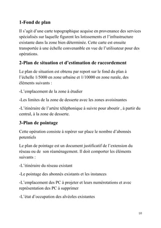 10
1-Fond de plan
Il s’agit d’une carte topographique acquise en provenance des services
spécialisés sur laquelle figurent les lotissements et l’infrastructure
existante dans la zone bien déterminée. Cette carte est ensuite
transportée à une échelle convenanble en vue de l’utilisateur pour des
opérations.
2-Plan de situation et d’estimation de raccordement
Le plan de situation est obtenu par report sur le fond du plan à
l’échelle 1/5000 en zone urbaine et 1/10000 en zone rurale, des
éléments suivants :
-L’emplacement de la zone à étudier
-Les limites de la zone de desserte avec les zones avoisinantes
-L’itinéraire de l’artère téléphonique à suivre pour aboutir , à partir du
central, à la zone de desserte.
3-Plan de pointage
Cette opération consiste à repérer sur place le nombre d’abonnés
potentiels
Le plan de pointage est un document justificatif de l’extension du
réseau ou de son réaménagement. Il doit comporter les éléments
suivants :
-L’itinéraire du réseau existant
-Le pointage des abonnés existants et les instances
-L’emplacement des PC à projeter et leurs numérotations et avec
représentation des PC à supprimer
-L’état d’occupation des alvéoles existantes
 