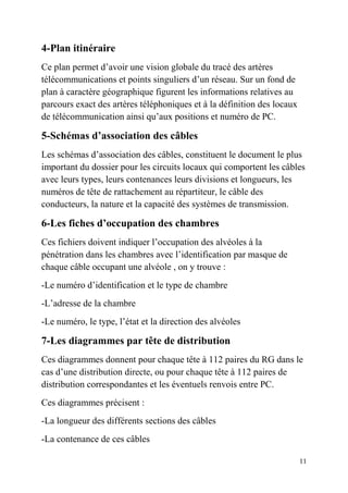11
4-Plan itinéraire
Ce plan permet d’avoir une vision globale du tracé des artères
télécommunications et points singuliers d’un réseau. Sur un fond de
plan à caractère géographique figurent les informations relatives au
parcours exact des artères téléphoniques et à la définition des locaux
de télécommunication ainsi qu’aux positions et numéro de PC.
5-Schémas d’association des câbles
Les schémas d’association des câbles, constituent le document le plus
important du dossier pour les circuits locaux qui comportent les câbles
avec leurs types, leurs contenances leurs divisions et longueurs, les
numéros de tête de rattachement au répartiteur, le câble des
conducteurs, la nature et la capacité des systèmes de transmission.
6-Les fiches d’occupation des chambres
Ces fichiers doivent indiquer l’occupation des alvéoles à la
pénétration dans les chambres avec l’identification par masque de
chaque câble occupant une alvéole , on y trouve :
-Le numéro d’identification et le type de chambre
-L’adresse de la chambre
-Le numéro, le type, l’état et la direction des alvéoles
7-Les diagrammes par tête de distribution
Ces diagrammes donnent pour chaque tête à 112 paires du RG dans le
cas d’une distribution directe, ou pour chaque tête à 112 paires de
distribution correspondantes et les éventuels renvois entre PC.
Ces diagrammes précisent :
-La longueur des différents sections des câbles
-La contenance de ces câbles
 