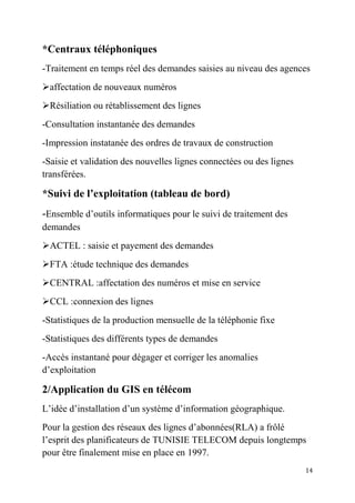 14
*Centraux téléphoniques
-Traitement en temps réel des demandes saisies au niveau des agences
affectation de nouveaux numéros
Résiliation ou rétablissement des lignes
-Consultation instantanée des demandes
-Impression instatanée des ordres de travaux de construction
-Saisie et validation des nouvelles lignes connectées ou des lignes
transférées.
*Suivi de l’exploitation (tableau de bord)
-Ensemble d’outils informatiques pour le suivi de traitement des
demandes
ACTEL : saisie et payement des demandes
FTA :étude technique des demandes
CENTRAL :affectation des numéros et mise en service
CCL :connexion des lignes
-Statistiques de la production mensuelle de la téléphonie fixe
-Statistiques des différents types de demandes
-Accès instantané pour dégager et corriger les anomalies
d’exploitation
2/Application du GIS en télécom
L’idée d’installation d’un système d’information géographique.
Pour la gestion des réseaux des lignes d’abonnées(RLA) a frôlé
l’esprit des planificateurs de TUNISIE TELECOM depuis longtemps
pour être finalement mise en place en 1997.
 