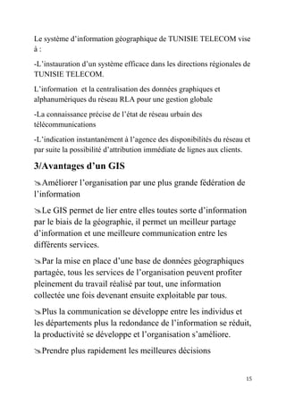 15
Le système d’information géographique de TUNISIE TELECOM vise
à :
-L’instauration d’un système efficace dans les directions régionales de
TUNISIE TELECOM.
L’information et la centralisation des données graphiques et
alphanumériques du réseau RLA pour une gestion globale
-La connaissance précise de l’état de réseau urbain des
télécommunications
-L’indication instantanément à l’agence des disponibilités du réseau et
par suite la possibilité d’attribution immédiate de lignes aux clients.
3/Avantages d’un GIS
Améliorer l’organisation par une plus grande fédération de
l’information
Le GIS permet de lier entre elles toutes sorte d’information
par le biais de la géographie, il permet un meilleur partage
d’information et une meilleure communication entre les
différents services.
Par la mise en place d’une base de données géographiques
partagée, tous les services de l’organisation peuvent profiter
pleinement du travail réalisé par tout, une information
collectée une fois devenant ensuite exploitable par tous.
Plus la communication se développe entre les individus et
les départements plus la redondance de l’information se réduit,
la productivité se développe et l’organisation s’améliore.
Prendre plus rapidement les meilleures décisions
 