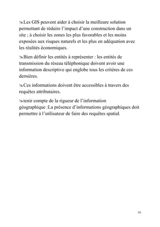 16
Les GIS peuvent aider à choisir la meilleure solution
permettant de réduire l’impact d’une construction dans un
site ; à choisir les zones les plus favorables et les moins
exposées aux risques naturels et les plus en adéquation avec
les réalités économiques.
Bien définir les entités à représenter : les entités de
transmission du réseau téléphonique doivent avoir une
information descriptive qui englobe tous les critères de ces
dernières.
Ces informations doivent être accessibles à travers des
requêtes attributaires.
tenir compte de la rigueur de l’information
géographique :La présence d’informations géographiques doit
permettre à l’utilisateur de faire des requêtes spatial.
 