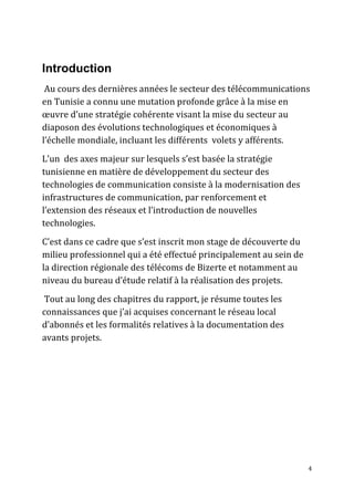 4
Introduction
Au cours des dernières années le secteur des télécommunications
en Tunisie a connu une mutation profonde grâce à la mise en
œuvre d’une stratégie cohérente visant la mise du secteur au
diaposon des évolutions technologiques et économiques à
l’échelle mondiale, incluant les différents volets y afférents.
L’un des axes majeur sur lesquels s’est basée la stratégie
tunisienne en matière de développement du secteur des
technologies de communication consiste à la modernisation des
infrastructures de communication, par renforcement et
l’extension des réseaux et l’introduction de nouvelles
technologies.
C’est dans ce cadre que s’est inscrit mon stage de découverte du
milieu professionnel qui a été effectué principalement au sein de
la direction régionale des télécoms de Bizerte et notamment au
niveau du bureau d’étude relatif à la réalisation des projets.
Tout au long des chapitres du rapport, je résume toutes les
connaissances que j’ai acquises concernant le réseau local
d’abonnés et les formalités relatives à la documentation des
avants projets.
 