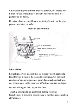 8
Ces dispositifs peuvent être fixés sur poteaux, sur façade ou à
l’intérieur des immeubles et existent en deux modèles à 8
paires ou à 14 paires.
IL existe plusieurs modèles qui sont utilisés soit : sur façades,
poteau, potelet et en niche.
Boite de distribution
5/Les câbles
Les câbles servent à acheminer les signaux électriques entre
les differents éléments du réseau téléphonique. Un cable est
constitué d’une enveloppe qui assure la protection électrique
des conducteurs isolés entre eux à l’aide de matière plastique.
On peut distinguer deux types de câbles :
-le cable a une paire qui est utilisé dans le réseau de
branchement et assure la liaison entre le point de concentration
et l’abonné .
 