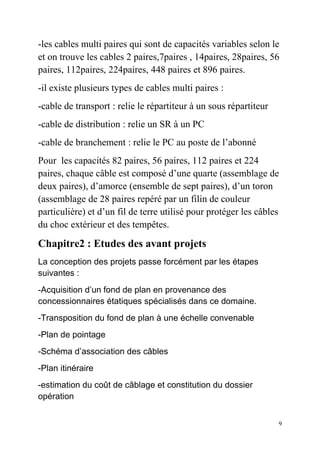 9
-les cables multi paires qui sont de capacités variables selon le
et on trouve les cables 2 paires,7paires , 14paires, 28paires, 56
paires, 112paires, 224paires, 448 paires et 896 paires.
-il existe plusieurs types de cables multi paires :
-cable de transport : relie le répartiteur à un sous répartiteur
-cable de distribution : relie un SR à un PC
-cable de branchement : relie le PC au poste de l’abonné
Pour les capacités 82 paires, 56 paires, 112 paires et 224
paires, chaque câble est composé d’une quarte (assemblage de
deux paires), d’amorce (ensemble de sept paires), d’un toron
(assemblage de 28 paires repéré par un filin de couleur
particulière) et d’un fil de terre utilisé pour protéger les câbles
du choc extérieur et des tempêtes.
Chapitre2 : Etudes des avant projets
La conception des projets passe forcément par les étapes
suivantes :
-Acquisition d’un fond de plan en provenance des
concessionnaires étatiques spécialisés dans ce domaine.
-Transposition du fond de plan à une échelle convenable
-Plan de pointage
-Schéma d’association des câbles
-Plan itinéraire
-estimation du coût de câblage et constitution du dossier
opération
 