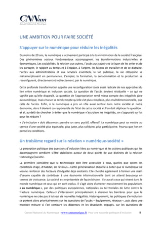 UNE AMBITION POUR FAIRE SOCIÉTÉ 
S'appuyer sur le numérique pour réduire les inégalités 
En moins de 20 ans, le numérique a activement participé à la transformation de la société française. 
Des  phénomènes  sociaux  fondamentaux  accompagnent  les  transformations  industrielles  et 
économiques. Les sociabilités, la relation aux autres, l’accès aux savoirs et la façon de les créer et de 
les partager, le rapport au temps et à l’espace, à l’argent, les façons de travailler et de se distraire, 
l’accès  aux  administrations  et  aux  services  essentiels,  la  vie  publique,  la  vie  citoyenne  se 
métamorphosent  en  permanence.  L’emploi,  la  formation,  la  consommation  et  la  production  se 
reconfigurent, directement et indirectement, par le numérique.  
Cette profonde transformation appelle une reconfiguration toute aussi radicale de nos approches du 
lien  entre  numérique  et  inclusion  sociale.  La  question  de  l'accès  devient  résiduelle  –  ce  qui  ne 
signifie pas qu'elle disparaît. La question de l'appropriation rend  mieux  compte des inégalités face 
au numérique, mais chacun se rend compte qu'elle est plus complexe, plus multidimensionnelle, que 
celle  de  l'accès.  Enfin,  si  le  numérique  a  pris  un  rôle  aussi  central  dans  notre  société  et  notre 
économie, alors il devient co‐responsable de l'état de cette société et l'on doit déplacer la question : 
et si, au‐delà de chercher à éviter que le numérique n'accroisse les inégalités, on s'appuyait sur lui 
pour les réduire ? 
« L'e‐inclusion »  doit  désormais  prendre  un  sens  positif,  offensif.  Le  numérique  peut  se  mettre  au 
service d'une société plus équitable, plus juste, plus solidaire, plus participative. Pourvu que l’on en 
pense les conditions. 

Un troisième regard sur la relation « numérique‐société » 
La perception politique des questions d’inclusion liées au numérique et les actions publiques qui les 
accompagnent  semblent  s’être  stabilisées  autour  de  deux  points  de  vue  distincts  de  la  relation 
technologie/société. 
La  première  considère  que  la  technologie  doit  être  accessible  à  tous,  quelles  que  soient  les 
conditions d’âge, d’habitat, de revenus… Cette généralisation cherche à éviter que le numérique ne 
vienne renforcer des facteurs d’inégalité déjà existants. Elle cherche également à former une main 
d’œuvre  capable  de  contribuer  à  une  économie  informationnelle  dont  on  attend  beaucoup  en 
termes de croissance. La société est représentée de façon binaire : il y aurait ceux qui vivent dans le 
monde numérique et ceux qui en sont exclus. Il s’agit alors d’amener massivement les populations 
« au  numérique »,  par  des  politiques  européennes,  nationales  ou  territoriales  de  lutte  contre  la 
fracture  numérique.  Celles‐ci  s’intéressent  principalement  à  abaisser  les  barrières  pour  que  le 
numérique ne crée pas à lui seul de nouvelles inégalités. Historiquement, les politiques d’e‐inclusion 
se portent alors prioritairement sur les questions de l’accès – équipement, réseaux –, puis dans une 
moindre  mesure  si  l’on  compare  les  dépenses  et  les  dispositifs  engagés,  sur  les  questions  de 
Conseil National du Numérique ‐ www.cnnumerique.fr   Pour une nouvelle politique d’inclusion 

  9

 