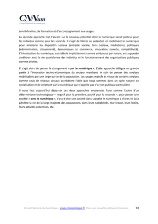 sensibilisation, de formation et d’accompagnement aux usages.  
La seconde approche met l’accent sur le nouveau potentiel dont le numérique serait porteur pour 
les  individus  comme  pour  les  sociétés.  Il  s’agit  de  libérer  ce  potentiel,  en  mobilisant  le  numérique 
pour  améliorer  les  dispositifs  sociaux  (entraide  sociale,  liens  sociaux,  médiations),  politiques 
(administration,  citoyenneté),  économiques  (e  commerce,  innovation  ouverte,  compétitivité). 
L’introduction du numérique, considérée implicitement comme vertueuse par nature, est supposée 
améliorer  ainsi  la  vie  quotidienne  des  individus  et  le  fonctionnement  des  organisations  publiques 
comme privées. 
Il  s’agit  alors  de  penser  le  changement  « par  le  numérique ».  Cette  approche  délègue  en  grande 
partie  à  l’innovation  techno‐économique  du  secteur  marchand  le  soin  de  penser  des  services 
mobilisables par une large partie de la population. Les usages massifs et viraux de certains services 
comme  ceux  de  réseaux  sociaux  accréditent  l’idée  que  nous  sommes  dans  un  cycle  naturel  de 
socialisation et de créativité par le numérique qui n’appelle pas d’action publique particulière.  
Il  nous  faut  aujourd’hui  dépasser  ces  deux  approches  empreintes  l’une  comme  l’autre  d’un 
déterminisme technologique – négatif pour la première, positif pour la seconde –, pour penser une 
société « avec le numérique », c’est‐à‐dire une société dans laquelle le numérique a d’ores et déjà 
pénétré la vie de la large majorité des populations, dans leurs sociabilités, leur travail, leurs loisirs, 
leurs activités collectives, etc. 

Conseil National du Numérique ‐ www.cnnumerique.fr   Pour une nouvelle politique d’inclusion 

  10

 