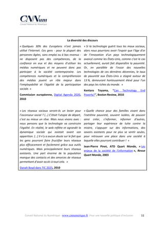  
La diversité des discours 
« Quelques  30%  des  Européens  n’ont  jamais 
utilisé  l’Internet.  Ces  gens  ‐  pour  la  plupart  des 
personnes âgées, sans emploi ou à bas revenus ‐ 
ne  disposent  pas  des  compétences,  de  la 
confiance  en  eux  et  des  moyens  d’utiliser  les 
médias  numériques  et  ne  peuvent  donc  pas 
participer  à  la  société  contemporaine.  Les 
compétences  numériques  et  la  compréhension 
des  médias  jouent  un  rôle  majeur  dans 
l’employabilité  et  l’égalité  de  la  participation 
sociale. » 

« Si  la  technologie  guérit  tous  les  maux  sociaux, 
alors  nous  pourrions  avoir  l’espoir  que  l’âge  d’or 
de  l’innovation  d’un  pays  technologiquement 
avancé comme les États‐Unis, comme c’est le cas 
actuellement,  aurait  fait  disparaître  la  pauvreté. 
Or,  en  parallèle  de  l’essor  des  nouvelles 
technologies  de  ces  dernières  décennies,  le  taux 
de  pauvreté  aux  États‐Unis  a  stagné  autour  de 
13 %,  demeurant  honteusement  élevé  pour  l’un 
des pays les riches du monde.  » 

Kentaro  Toyama,  "Can  Technology 
Commission  européenne,  Digital  Agenda  2020,  Poverty?", Boston Review, 2010 
2010 

End 

 
« Les  réseaux  sociaux  seront‐ils  un  levier  pour 
l’ascenseur social ? (…) C’était l’utopie de départ, 
c’est  au  mieux  un  rêve.  Mais  nous  vivons  avec  : 
nous  pensons  que  la  technologie  va  construire 
l’égalité.  En  réalité,  le  web  reflète  et  agrandit  la 
dynamique  sociale  qui  existait  avant  son 
apparition. (…) Il n’y a aucun doute sur le fait que 
les  gens  pourront  faire  fructifier  leurs  réseaux 
plus  efficacement  et  facilement  grâce  aux  outils 
numériques.  Mais  principalement  leurs  réseaux 
existants.  Une  part  énorme  de  la  population 
manque des  contacts  et des amorces de réseaux 
permettant d’avoir accès à tout cela.  » 

« Quelle  chance  pour  des  familles  vivant  dans 
l’extrême  pauvreté,  souvent  isolées,  de  pouvoir 
ainsi  créer,  s’informer,  informer  d’autres, 
partager  leur  expérience  de  lutte  contre  la 
misère,  s’appuyer  sur  des  informations,  des 
savoirs  existants  pour  ne  plus  se  sentir  seules, 
pour  retrouver  une  place  dans  une  société  à 
laquelle elles pourront contribuer !  » 
Jean‐Pierre  Pinet,  ATD  Quart  Monde,  « Les 
enjeux  de  la  société  de  l'information »,  Revue 
Quart Monde, 2003 
 

Danah Boyd dans TIC 2025, 2010 
 

Conseil National du Numérique ‐ www.cnnumerique.fr   Pour une nouvelle politique d’inclusion 

  11

 