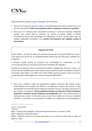 Sept bonnes raisons pour changer d’ambition 
1. Parce qu’on ne peut plus penser la relation numérique/société de la même manière qu’il y a 10 
ans alors qu’aujourd’hui 80% d’une population utilise un ordinateur et Internet au quotidien1.  
2. Parce  que  si  le  numérique  était  naturellement  vertueux  en  termes  de  réduction  d’inégalités 
sociales,  nous  aurions  déjà  pu  l’observer.  Or,  comme  le  constate  l’OCDE,  la  période 
d’introduction  massive  des  technologies  de  l’information  et  de  la  communication  dans  les 
sociétés  occidentales  correspond  à  une  période  d’accroissement  des  inégalités  sociales  et 
économiques.  
 
Diagnostic de l’OCDE 
Selon  l'OCDE :  « Le  fossé  qui  sépare  les  riches  des  pauvres  dans  les  pays  de  l’OCDE  est  au  plus 
haut  depuis  plus  de  30  ans,  et  les  gouvernements  doivent  agir  sans  délai  pour  combattre  les 
inégalités. »  
« Certaines  études  placent  la  révolution  des  technologies  de  l’information  et  des 
communications (TIC) au tout premier plan de leur explication des inégalités. » 
Quelles  qu’en  soient  les  raisons,  certainement  multiples,  l'inégalité  des  chances  se  creuse  :  en 
France, plus de 150 000 jeunes sortent chaque année du système scolaire sans diplôme, soit 20 % 
de  chaque  classe  d’âge,  et  ce  chiffre  croît.  Selon  l'OCDE,  durant  ces  quinze  années,  le  taux  de 
scolarisation des Français âgés de 15 à 19 ans est passé de 89% à 84%.2 
 
3. Parce  que  la  diffusion  rapide  des  équipements  mobiles,  l’expansion  des  réseaux  sociaux, 
l'informatisation  de  la  plupart  des  métiers  et  la  progression  continue  des  services  en  ligne 
administratifs et marchands font de l'usage du numérique non plus une option mais de plus en 
plus, de facto, une exigence. Toute la population française est concernée. L’effort d’adaptation 
auquel elle a consenti et consent chaque jour est considérable. Mais c’est un effort que tous ne 
réussissent  pas  à  porter.  En  revanche,  ceux  qui  sont  d'une  manière  ou  d'une  autre  empêchés 
d'accéder  au  numérique,  ceux  qui  peinent  à  s'adapter  aux  changements  qui  accompagnent  le 
                                                            
1

 Source : Eurostat 2011 

2

 Sources :  
OCDE, « Toujours plus d'inégalité : Pourquoi les écarts de revenus se creusent », 2012 
OCDE, « Regards sur l'éducation 2012 » 
DARES,  « Évolution  récente  de  l’insertion  des  jeunes  sur  le  marché  du  travail  selon  le  niveau  de 
diplôme », 2012 
Conseil National du Numérique ‐ www.cnnumerique.fr   Pour une nouvelle politique d’inclusion 

  12

 