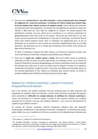 6. Parce que nous sommes face à « une cible mouvante » : nous ne pouvons plus nous contenter 
de catégoriser les « exclus du numérique » en fonction de critères simples que seraient l’âge, 
le lieu de résidence (les milieux ruraux) ou la catégorie sociale. Certes l’absence de connexion 
est majoritaire dans trois populations : les retraités, les non‐diplômés et ceux dont le revenu est 
inférieur  à  900  euros  par  mois.  Mais  les  catégories  se  croisent :  les  seniors  peuvent  être 
parfaitement  socialisés  mais  peu  attirés  par  le  numérique  ou  au  contraire  socialement  et 
géographiquement  isolés  mais  actifs  sur  les  réseaux ;  des  jeunes  qui  vivent  dans  la  rue,  sans 
travail,  sans  toit,  peuvent  être  complètement  à  l’aise  avec  le  numérique ;  des  femmes  élevant 
seules  leurs  enfants  peuvent  trouver  dans  le  numérique  une  opportunité  pour  ne  pas  se 
désocialiser  ou  au  contraire  le  vivre  comme  une  contrainte  supplémentaire  dans  une  vie  déjà 
épuisante ;  des  personnes  qui  ne  se  servent  pas  d’ordinateur  vont  accéder  à  des  services  en 
ligne via leur téléviseur, etc.  
En  2013,  le  numérique  a  toujours  des  effets  majeurs  sur  l'inclusion  et  l'exclusion  sociale,  mais 
ceux‐ci sont devenus à la fois plus complexes, plus profonds, plus imbriqués3 
7. Parce  que  le  mythe  des  « digital  natives »  tombe.  Alors  qu’il  justifie  toutes  les  politiques 
attentistes  (il  suffit  de  laisser  les  jeunes  déjà  formés  au  numérique  arriver  sur  le  marché  du 
travail et d’attendre la transition démographique), les travaux scientifiques montrent la diversité 
des  pratiques  des  outils  chez  les  jeunes  et  l’écart  entre  la  capacité  à  l’utiliser  et  la  capacité  à 
comprendre et à maîtriser l’usage d’un outil4. Il nous faut nous débarrasser des idées reçues sur 
les  nouvelles  générations  et  leur  relation  au  numérique  pour  pouvoir  prendre  au  sérieux  la 
question ambitieuse de la littératie numérique des jeunes de tous âges. 
 

Dépasser la « fracture numérique », penser l’e‐inclusion 
d’aujourd’hui et de demain 
Face  à  ces  constats,  une  société  numérique  n'est  pas  seulement  plus  ou  moins  excluante,  elle 
complexifie  les  conditions  même  de  l'inclusion.  L'action  contre  l'exclusion  numérique  doit  épouser 
cette  complexité  et  s'affranchir  du  concept  réducteur  et  inefficace  de  « fracture  numérique ». 
L'accès  aux  terminaux  et  à  Internet  auquel  il  renvoie  le  plus  souvent  constitue  une  condition 
nécessaire  de  l'e‐inclusion,  mais  pas  une  condition  suffisante  –  et  ce  n'est  pas  nécessairement  la 
condition la plus difficile à remplir !  
Ce  concept  de  fracture  numérique  enferme  l’imaginaire  politique  dans  des  dispositifs 
anachroniques, et débouche sur des politiques frustrantes. Conséquence : la résolution des acteurs 
publics faiblit, ceux qui y travaillent sur le terrain se sentent à la fois déstabilisés par l'évolution des 
                                                            
3

  Voir annexe 1 : « Mesurer l'e‐inclusion ou l'e‐exclusion » 

4

  Cf.  Elisabeth  Schneider,  « Ecriture,  numérique  et  adolescents :  une  affaire  sérieuse » ;  Karine  Allerie, 
« Engagement  personnel  et  prescription  scolaire  dans  les  usages  informationnels  de  l’Internet »  in  Culture 
Num, Jeunesse, culture et éducation dans la vague numérique, C&F Editions 2013 
Conseil National du Numérique ‐ www.cnnumerique.fr   Pour une nouvelle politique d’inclusion 

  14

 