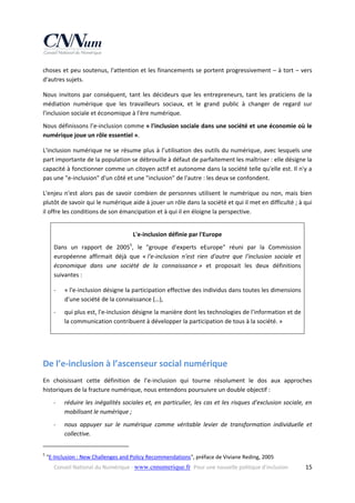 choses et peu soutenus, l'attention et les financements se portent progressivement – à tort – vers 
d'autres sujets. 
Nous  invitons  par  conséquent,  tant  les  décideurs  que  les  entrepreneurs,  tant  les  praticiens  de  la 
médiation  numérique  que  les  travailleurs  sociaux,  et  le  grand  public  à  changer  de  regard  sur 
l'inclusion sociale et économique à l'ère numérique. 
Nous définissons l’e‐inclusion comme « l'inclusion sociale dans une société et une économie où le 
numérique joue un rôle essentiel ». 
L'inclusion numérique ne se résume plus à l’utilisation des outils du  numérique, avec lesquels une 
part importante de la population se débrouille à défaut de parfaitement les maîtriser : elle désigne la 
capacité à fonctionner comme un citoyen actif et autonome dans la société telle qu'elle est. Il n'y a 
pas une "e‐inclusion" d'un côté et une "inclusion" de l'autre : les deux se confondent. 
L'enjeu  n'est  alors  pas  de  savoir  combien  de  personnes  utilisent  le  numérique  ou  non,  mais  bien 
plutôt de savoir qui le numérique aide à jouer un rôle dans la société et qui il met en difficulté ; à qui 
il offre les conditions de son émancipation et à qui il en éloigne la perspective.  
L'e‐inclusion définie par l'Europe 
Dans  un  rapport  de  20055,  le  "groupe  d'experts  eEurope"  réuni  par  la  Commission 
européenne  affirmait  déjà  que  « l'e‐inclusion  n'est  rien  d'autre  que  l'inclusion  sociale  et 
économique  dans  une  société  de  la  connaissance »  et  proposait  les  deux  définitions 
suivantes : 
‐

« l'e‐inclusion désigne la participation effective des individus dans toutes les dimensions 
d'une société de la connaissance (…), 

‐

qui plus est, l'e‐inclusion désigne la manière dont les technologies de l'information et de 
la communication contribuent à développer la participation de tous à la société. » 

 

De l’e‐inclusion à l’ascenseur social numérique 
En  choisissant  cette  définition  de  l’e‐inclusion  qui  tourne  résolument  le  dos  aux  approches 
historiques de la fracture numérique, nous entendons poursuivre un double objectif : 
‐

réduire  les  inégalités  sociales  et,  en  particulier,  les  cas  et  les  risques  d'exclusion  sociale,  en 
mobilisant le numérique ; 

‐

nous  appuyer  sur  le  numérique  comme  véritable  levier  de  transformation  individuelle  et 
collective. 

                                                            
5

 "E‐Inclusion : New Challenges and Policy Recommendations", préface de Viviane Reding, 2005 
Conseil National du Numérique ‐ www.cnnumerique.fr   Pour une nouvelle politique d’inclusion 

  15

 