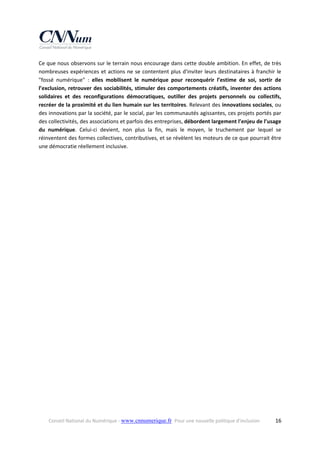 Ce que nous observons sur le terrain nous encourage dans cette double ambition. En effet, de très 
nombreuses  expériences  et  actions  ne  se  contentent  plus  d'inviter  leurs  destinataires  à  franchir  le 
"fossé  numérique"  :  elles  mobilisent  le  numérique  pour  reconquérir  l’estime  de  soi,  sortir  de 
l’exclusion,  retrouver  des  sociabilités,  stimuler  des  comportements  créatifs,  inventer  des  actions 
solidaires  et  des  reconfigurations  démocratiques,  outiller  des  projets  personnels  ou  collectifs, 
recréer de la proximité et du lien humain sur les territoires. Relevant des innovations sociales, ou 
des innovations par la société, par le social, par les communautés agissantes, ces projets portés par 
des collectivités, des associations et parfois des entreprises, débordent largement l’enjeu de l’usage 
du  numérique.  Celui‐ci  devient,  non  plus  la  fin,  mais  le  moyen,  le  truchement  par  lequel  se 
réinventent des formes collectives, contributives, et se révèlent les moteurs de ce que pourrait être 
une démocratie réellement inclusive.  

Conseil National du Numérique ‐ www.cnnumerique.fr   Pour une nouvelle politique d’inclusion 

  16

 