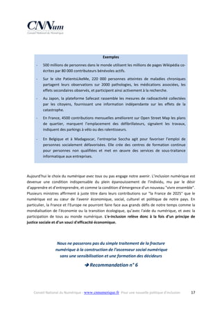  
 
Exemples 
‐

500 millions de personnes dans le monde utilisent les millions de pages Wikipédia co‐
écrites par 80 000 contributeurs bénévoles actifs. 

‐

Sur  le  site  PatientsLikeMe,  220  000  personnes  atteintes  de  maladies  chroniques 
partagent  leurs  observations  sur  2000  pathologies,  les  médications  associées,  les 
effets secondaires observés, et participent ainsi activement à la recherche.  

‐

Au  Japon,  la  plateforme  Safecast  rassemble  les  mesures  de  radioactivité  collectées 
par  les  citoyens,  fournissant  une  information  indépendante  sur  les  effets  de  la 
catastrophe.  

‐

En France, 4500 contributions mensuelles améliorent sur Open Street Map les plans 
de  quartier,  marquent  l’emplacement  des  défibrillateurs,  signalent  les  travaux, 
indiquent des parkings à vélo ou des ralentisseurs. 

‐

En  Belgique  et  à  Madagascar,  l’entreprise  Soccha  agit  pour  favoriser  l’emploi  de 
personnes  socialement  défavorisées.  Elle  crée  des  centres  de  formation  continue 
pour  personnes  non  qualifiées  et  met  en  œuvre  des  services  de  sous‐traitance 
informatique aux entreprises. 

 
Aujourd’hui le choix du numérique avec tous ou pas engage notre avenir. L’inclusion numérique est 
devenue  une  condition  indispensable  du  plein  épanouissement  de  l’individu,  mu  par  le  désir 
d’apprendre et d’entreprendre, et comme la condition d'émergence d'un nouveau "vivre ensemble". 
Plusieurs  ministres  affirment  à  juste  titre  dans  leurs  contributions  sur  "la  France  de  2025"  que  le 
numérique  est  au  cœur  de  l'avenir  économique,  social,  culturel  et  politique  de  notre  pays.  En 
particulier, la France et l’Europe ne pourront faire face aux grands défis de notre temps comme la 
mondialisation  de  l’économie  ou  la  transition  écologique,  qu’avec  l'aide  du  numérique,  et  avec  la 
participation  de  tous  au  monde  numérique.  L'e‐inclusion  relève  donc  à  la  fois  d’un  principe  de 
justice sociale et d’un souci d'efficacité économique.  
 
 
 

Nous ne passerons pas du simple traitement de la fracture 
 numérique à la construction de l’ascenseur social numérique  
sans une sensibilisation et une formation des décideurs 

 Recommandation n° 6 

Conseil National du Numérique ‐ www.cnnumerique.fr   Pour une nouvelle politique d’inclusion 

  17

 