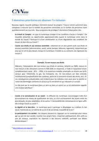 5 domaines prioritaires où observer l’e‐inclusion 
Nouveau regard, nouvelle politique. Comment évaluer les progrès ? Ceux‐ci seront autrement plus 
complexes  à  mesurer  que  le  nombre  de  personnes  connectées  ou  le  nombre  de  personnes  lisant 
quotidiennement ses courriels.  Nous proposons de privilégier 5 domaines d’observation clés : 
‐

Le  travail  et  l'emploi  :  en  quoi  le  numérique  change‐t‐il  les  conditions  d'accès  à  l'emploi  ?  De 
nouvelles  précarités  ou  opportunités  apparaissent‐elles  quand  le  numérique  entre  dans  le 
monde  du  travail ?  Participe‐t‐il  d’une  amélioration  ou  d’une  dégradation  des  conditions  de 
travail, du bien‐être au travail ? 

‐

L'accès  aux  droits  et  aux  services  essentiels  :  observe‐t‐on  un  plus  grand  accès  aux  droits  et 
services essentiels (administration, santé, social, banque, télécoms, logement), notamment par 
ceux qui en ont le plus besoin, lorsque le numérique s’installe ou au contraire une régression du 
recours ? 
 

Exemple : le non recours aux droits 
Odenore,  l’observatoire  des  non‐recours  aux  droits  et  services,  rattaché  au  CNRS,  mesure  le 
non  recours  à  des  allocations  comme  le  RSA  (50%  en  moyenne),  à  l’aide  à  l’acquisition  d’une 
complémentaire santé ‐ ACS ‐  (70%), à la couverture maladie universelle ou encore aux tarifs 
sociaux  pour  l’électricité,  le  gaz,  les  transports,  etc.  Ce  non‐recours  est  bien  entendu 
multifactoriel (complexification des systèmes, perte de la conscience d’avoir des droits, etc.). Et 
ces conséquences préjudiciables sont d’abord pour les individus mais aussi pour la société en 
raison des dommages sanitaires et sociaux qu’ils entraînent et qui induisent un surcoût.  
Le rôle joué par le numérique (dans un sens ou dans un autre) sur un tel phénomène appelle 
une analyse spécifique.6 
 
‐

L'accès  à  la  connaissance  et  au  savoir  :  la  diffusion  du  numérique  s’accompagne‐t‐elle  d’un 
accroissement  du  niveau  de  qualification  de  tous,  ou  d’un  accroissement  des  écarts  entre  les 
plus éduqués, les plus adaptables, et les autres ? L'accessibilité des connaissances en ligne suffit‐
elle à élargir l'accès au savoir ? 

‐

La  dignité  et  le  bien‐être  :  le  numérique  peut‐il  participer  à  développer  ou  à  défaire  le  lien 
social, l'estime de soi, la maîtrise de sa vie et de son temps, la qualité de la vie ? 

‐

La  participation  à  la  société  :  les  citoyens  peuvent‐ils  s’appuyer  sur  le  numérique  pour  mieux 
agir au sein de leur société, inventer leur propre futur, s'exprimer publiquement, être actifs au 
sein  de  réseaux,  coproduire  les  réponses  à  des  besoins  collectifs,  participer  aux  débats 
démocratiques ? 

                                                            
6

 http://odenore.msh‐alpes.fr/ 
Conseil National du Numérique ‐ www.cnnumerique.fr   Pour une nouvelle politique d’inclusion 

  18

 