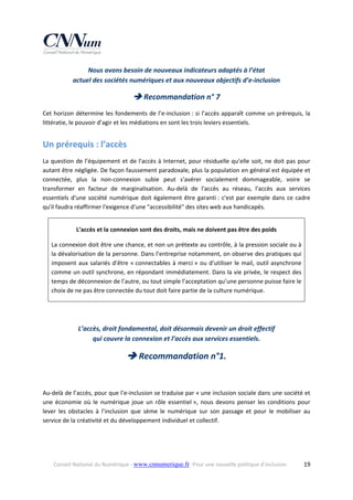 Nous avons besoin de nouveaux indicateurs adaptés à l’état  
actuel des sociétés numériques et aux nouveaux objectifs d’e‐inclusion 

 Recommandation n° 7 
Cet horizon  détermine les fondements de l’e‐inclusion : si l’accès apparaît comme un prérequis, la 
littératie, le pouvoir d’agir et les médiations en sont les trois leviers essentiels.  

Un prérequis : l’accès  
La question  de l’équipement et de l'accès à Internet, pour résiduelle qu’elle  soit, ne doit  pas pour 
autant être négligée. De façon faussement paradoxale, plus la population en général est équipée et 
connectée,  plus  la  non‐connexion  subie  peut  s'avérer  socialement  dommageable,  voire  se 
transformer  en  facteur  de  marginalisation.  Au‐delà  de  l'accès  au  réseau,  l'accès  aux  services 
essentiels  d'une  société  numérique  doit  également  être  garanti :  c'est  par  exemple  dans  ce  cadre 
qu'il faudra réaffirmer l'exigence d'une "accessibilité" des sites web aux handicapés. 
L’accès et la connexion sont des droits, mais ne doivent pas être des poids 
La connexion doit être une chance, et non un prétexte au contrôle, à la pression sociale ou à 
la dévalorisation de la personne. Dans l’entreprise notamment, on observe des pratiques qui 
imposent  aux  salariés  d’être  « connectables  à  merci »  ou  d’utiliser  le  mail,  outil  asynchrone 
comme un outil synchrone, en répondant immédiatement. Dans la vie privée, le respect des 
temps de déconnexion de l’autre, ou tout simple l’acceptation qu’une personne puisse faire le 
choix de ne pas être connectée du tout doit faire partie de la culture numérique.  
 

L’accès, droit fondamental, doit désormais devenir un droit effectif  
qui couvre la connexion et l’accès aux services essentiels. 

 Recommandation n°1. 
 
Au‐delà de l’accès, pour que l’e‐inclusion se traduise par « une inclusion sociale dans une société et 
une  économie  où  le  numérique  joue  un  rôle  essentiel »,  nous  devons  penser  les  conditions  pour 
lever  les  obstacles  à  l’inclusion  que  sème  le  numérique  sur  son  passage  et  pour  le  mobiliser  au 
service de la créativité et du développement individuel et collectif. 

Conseil National du Numérique ‐ www.cnnumerique.fr   Pour une nouvelle politique d’inclusion 

  19

 