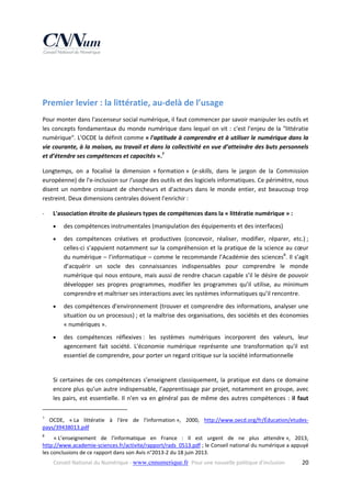  
 

Premier levier : la littératie, au‐delà de l’usage 
Pour monter dans l'ascenseur social numérique, il faut commencer par savoir manipuler les outils et 
les concepts  fondamentaux du monde  numérique dans lequel on vit :  c'est l'enjeu  de la "littératie 
numérique". L'OCDE la définit comme « l'aptitude à comprendre et à utiliser le numérique dans la 
vie courante, à la maison, au travail et dans la collectivité en vue d’atteindre des buts personnels 
et d’étendre ses compétences et capacités ».7 
Longtemps,  on  a  focalisé  la  dimension  « formation »  (e‐skills,  dans  le  jargon  de  la  Commission 
européenne) de l'e‐inclusion sur l'usage des outils et des logiciels informatiques. Ce périmètre, nous 
disent  un  nombre  croissant  de  chercheurs  et  d'acteurs  dans  le  monde  entier,  est  beaucoup  trop 
restreint. Deux dimensions centrales doivent l'enrichir : 
‐

L'association étroite de plusieurs types de compétences dans la « littératie numérique » : 


des compétences instrumentales (manipulation des équipements et des interfaces)  



des  compétences  créatives  et  productives  (concevoir,  réaliser,  modifier,  réparer,  etc.) ; 
celles‐ci s’appuient notamment sur la compréhension et la  pratique  de la science au cœur 
du numérique – l’informatique – comme le recommande l’Académie des sciences8. Il s’agit 
d’acquérir  un  socle  des  connaissances  indispensables  pour  comprendre  le  monde 
numérique qui nous entoure, mais aussi de rendre chacun capable s’il le désire de pouvoir 
développer  ses  propres  programmes,  modifier  les  programmes  qu’il  utilise,  au  minimum 
comprendre et maîtriser ses interactions avec les systèmes informatiques qu’il rencontre. 



des compétences d'environnement (trouver et comprendre des informations, analyser une 
situation ou un processus) ; et la maîtrise des organisations, des sociétés et des économies 
« numériques ». 



des  compétences  réflexives :  les  systèmes  numériques  incorporent  des  valeurs,  leur 
agencement  fait  société.  L'économie  numérique  représente  une  transformation  qu'il  est 
essentiel de comprendre, pour porter un regard critique sur la société informationnelle  
 

Si  certaines  de  ces  compétences  s’enseignent  classiquement,  la  pratique  est  dans  ce  domaine 
encore plus qu’un autre indispensable, l’apprentissage par projet, notamment en groupe, avec 
les  pairs,  est  essentielle.  Il  n'en  va  en  général  pas  de  même  des  autres  compétences  :  il  faut 
                                                            
7

  OCDE,  « La  littératie  à  l'ère  de  l'information »,  2000,  http://www.oecd.org/fr/Éducation/etudes‐
pays/39438013.pdf  
8

    « L’enseignement  de  l’informatique  en  France  :  Il  est  urgent  de  ne  plus  attendre »,  2013, 
http://www.academie‐sciences.fr/activite/rapport/rads_0513.pdf ; le Conseil national du numérique a appuyé 
les conclusions de ce rapport dans son Avis n°2013‐2 du 18 juin 2013. 
Conseil National du Numérique ‐ www.cnnumerique.fr   Pour une nouvelle politique d’inclusion 

  20

 