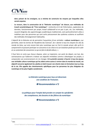 donc  prévoir  de  les  enseigner,  ou  a  minima  de  construire  les  moyens  par  lesquelles  elles 
seront acquises. 
Le  recours,  dans  la  construction  de  la  "littératie  numérique"  de  chacun,  aux  méthodes  de 
travail caractéristiques de "l'ère numérique" : recherche et tri de l'information, exploration de 
données,  fonctionnement  par  projet,  travail  collaboratif  et  en  pair  à  pair,  etc.  Ces  méthodes, 
souvent éloignées des apprentissages académiques traditionnels, sont particulièrement utiles à 
mobiliser  pour  des  personnes  qui  sont  sortis  précocement  des  systèmes  scolaires  et  souffrent 
des méthodes d’enseignement habituelles. 

‐

L’objectif  de  la  littératie  est  de  permettre  l’acquisition  d’une  véritable  « culture  numérique »,  qui 
permette, selon les termes de l'Académie des Sciences9, de « donner à tous les citoyens les clés du 
monde  du  futur,  qui  sera  encore  bien  plus  numérique  que  ne  l’est  le  monde  actuel,  afin  qu’ils  le 
comprennent et puissent participer en conscience à ses choix et à son évolution plutôt que de le subir 
en se contentant de consommer ce qui est fait et décidé ailleurs. ». 
Il  faut  faire  en  sorte  que  chacun  dispose,  selon  sa  trajectoire,  son  point  de  départ,  son  but,  des 
connaissances  qui  l'aideront  à  réaliser  ses  objectifs  immédiats  comme  à  développer  ses  projets,  à 
comprendre  son environnement et à le changer. Si la priorité consiste  à fournir à  tous les jeunes 
une véritable culture numérique qui les aidera entre autres à rentrer dans le monde du travail, cet 
objectif concerne également les adultes et doit trouver son chemin dans la formation tout au long 
de  la  vie.  Elle  appelle  des  cheminements  spécifiques  pour  les  personnes  les  plus  éloignées  du 
numérique et les plus fragiles socialement. 
 

La littératie numérique pour tous est désormais  
une condition de l’inclusion. 

 Recommandation n°2 
 

La politique pour l’emploi doit prendre en compte les spécificités  
des compétences, des besoins et des filières du numérique 

 Recommandation n°5 

 
 
                                                            
9

 Ibid. 
Conseil National du Numérique ‐ www.cnnumerique.fr   Pour une nouvelle politique d’inclusion 

  21

 